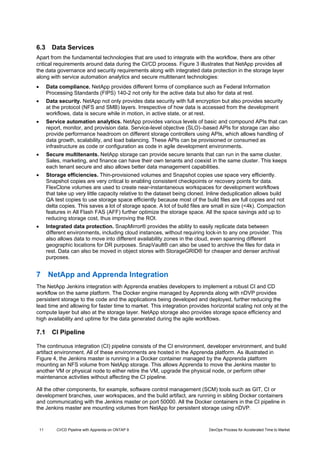 11 CI/CD Pipeline with Apprenda on ONTAP 9 DevOps Process for Accelerated Time to Market
6.3 Data Services
Apart from the fundamental technologies that are used to integrate with the workflow, there are other
critical requirements around data during the CI/CD process. Figure 3 illustrates that NetApp provides all
the data governance and security requirements along with integrated data protection in the storage layer
along with service automation analytics and secure multitenant technologies:
 Data compliance. NetApp provides different forms of compliance such as Federal Information
Processing Standards (FIPS) 140-2 not only for the active data but also for data at rest.
 Data security. NetApp not only provides data security with full encryption but also provides security
at the protocol (NFS and SMB) layers. Irrespective of how data is accessed from the development
workflows, data is secure while in motion, in active state, or at rest.
 Service automation analytics. NetApp provides various levels of basic and compound APIs that can
report, monitor, and provision data. Service-level objective (SLO)–based APIs for storage can also
provide performance headroom on different storage controllers using APIs, which allows handling of
data growth, scalability, and load balancing. These APIs can be provisioned or consumed as
infrastructure as code or configuration as code in agile development environments.
 Secure multitenants. NetApp storage can provide secure tenants that can run in the same cluster.
Sales, marketing, and finance can have their own tenants and coexist in the same cluster. This keeps
each tenant secure and also allows better data management capabilities.
 Storage efficiencies. Thin-provisioned volumes and Snapshot copies use space very efficiently.
Snapshot copies are very critical to enabling consistent checkpoints or recovery points for data.
FlexClone volumes are used to create near-instantaneous workspaces for development workflows
that take up very little capacity relative to the dataset being cloned. Inline deduplication allows build
QA test copies to use storage space efficiently because most of the build files are full copies and not
delta copies. This saves a lot of storage space. A lot of build files are small in size (<4k). Compaction
features in All Flash FAS (AFF) further optimize the storage space. All the space savings add up to
reducing storage cost, thus improving the ROI.
 Integrated data protection. SnapMirror® provides the ability to easily replicate data between
different environments, including cloud instances, without requiring lock-in to any one provider. This
also allows data to move into different availability zones in the cloud, even spanning different
geographic locations for DR purposes. SnapVault® can also be used to archive the files for data in
rest. Data can also be moved in object stores with StorageGRID® for cheaper and denser archival
purposes.
7 NetApp and Apprenda Integration
The NetApp Jenkins integration with Apprenda enables developers to implement a robust CI and CD
workflow on the same platform. The Docker engine managed by Apprenda along with nDVP provides
persistent storage to the code and the applications being developed and deployed, further reducing the
lead time and allowing for faster time to market. This integration provides horizontal scaling not only at the
compute layer but also at the storage layer. NetApp storage also provides storage space efficiency and
high availability and uptime for the data generated during the agile workflows.
7.1 CI Pipeline
The continuous integration (CI) pipeline consists of the CI environment, developer environment, and build
artifact environment. All of these environments are hosted in the Apprenda platform. As illustrated in
Figure 4, the Jenkins master is running in a Docker container managed by the Apprenda platform
mounting an NFS volume from NetApp storage. This allows Apprenda to move the Jenkins master to
another VM or physical node to either retire the VM, upgrade the physical node, or perform other
maintenance activities without affecting the CI pipeline.
All the other components, for example, software control management (SCM) tools such as GIT, CI or
development branches, user workspaces, and the build artifact, are running in sibling Docker containers
and communicating with the Jenkins master on port 50000. All the Docker containers in the CI pipeline in
the Jenkins master are mounting volumes from NetApp for persistent storage using nDVP.
 