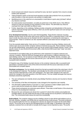 13 CI/CD Pipeline with Apprenda on ONTAP 9 DevOps Process for Accelerated Time to Market
 Avoid compute and network resource overhead for every “git clone” operation from a local or private
hosted code repository.
 Taking Snapshot copies on the local recal repository provides data protection from any accidental
code corruption or loss and recovers very quickly to a stable state.
 Identifying errors in the code from an unsuccessful or build failure is quick using “git bisect” without
any resource overhead.
 As a best practice recommendation, no builds are performed on this SCM volume. Only different
versions of code are checked out and checked in to this volume. This eliminates any resource
overhead from high build traffic by different users.
 Further, depending on the codebase, NetApp provides compaction and deduplication of the source
code for improved storage space efficiency, which can provide significant space and cost savings in a
cloud environment.
CI or development branches. Can be used interchangeablely. These Docker instances mounting
NetApp volumes check out the entire open source code from the SCM or a particular branch. If the code
base is small, the entire code can be checked into the CI containers, or branching the code base is
recommended. These CI containers can also represent different code bases that are managed by the
SCM tool.
From the example stated earlier, there can be a CI container instance mounting a NetApp volume with
Jenkins open source and another container instance of Android source code. These container instances
can be built independantly; using specific tools such as the Jenkins OSS probably requires “maven” and a
specific version of Java Runtime Environment (JRE), while Android OSS would need “make” and other
dependent tools.
Incremental CI and nightly builds can be performed in their respective CI container instances and
volumes in isolation, while the SCM tool manages all the code revisions in different directories in the
same NetApp volume. The CI instance of each OSS has all the tools, RPMs, libraries, compilers, and
other dependencies along with the source code and the .jar or .war file (if it is Java source code) after a
successful build completion.
A Snapshot copy of the NetApp mounted volumes on the container instances after a successful build
gaurantees a consistent point in time of the entire environment with the source code base and other
precompiled and compiled objects.
Developer workspaces. Can be instantly cloned from the last successful build of the code base in the CI
or the development instances. The developer automatically has the entire environment with the source
code and all the dependencies in their user workspaces. The users make changes to the code and
submit the changes to the code repository in the SCM volume. This has multiple advanges that improve
developer productivity significantly:
 The user workspaces are instantly cloned using NetApp FlexClone volumes and mounted on Docker
containers.
 The ownership of the files and directories is also changed to the respective user instantly.
 This eliminates multiple streams of “git clone” or “rsync” process to create multiple copies of the
source code and the compute and network overhead in that process.
 These cloned workspaces are extremely space efficient. These take a small fraction of the actual size
of the CI or the development instances.
 Because the user workspaces are clones from a parent CI volume that contains precompiled and
compiled objects, the user builds limit the lines of code change and do not perform a full build all the
time. The incrementat builds reduce the build time considerably.
Build artifacts, The container instance mounts a NetApp volume to store all the build artifacts such as
the tools, libraries, compilers, and RPMs that are required during a build process. The entire contents of
the successful builds from the CI or development volumes are zipped and copied into the build artifact
volume. The zip file can be used by the QA/staging teams at a later stage, or developers may want to
replicate a scenario from an old build to recreate and fix bugs or errors reported by users. The zip file
 