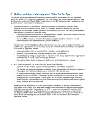 15 CI/CD Pipeline with Apprenda on ONTAP 9 DevOps Process for Accelerated Time to Market
8 NetApp and Apprenda Integration: Value for DevOps
The NetApp and Apprenda integration has many advantages from which developers and operations
teams can benefit. This joint solution makes sure that organizations and businesses can deliver an agile
development workflow with CI and CD for the development and QA teams and deploy applications more
quickly to achieve better customer satisfaction:
 Apprenda can provide an accelerated runtime environment for applications when the data is
accessed from the underlying storage faster. All Flash FAS (AFF) from NetApp with the next-
generation SSDs provides the best performance and capacity with higher IOPS and predictable low
latency that are required during parallel builds:
 Creating instantaneous sandboxes for developers and during the QA process to develop and test
code improves the developer’s productivity significantly.
 The CI workflow described in section 7 enables developers to reduce build times and the
infrastructure resource efficiencies with Apprenda on NetApp.
 Transformation from the traditional software development to a more agile development workflow is a
goal for many organizations and businesses. During this transformation several things are important
for business or application owners:
 Legacy applications have to coexist with the new cloud-native applications.
 Reducing infrastructure costs along with storage is often a requirement.
 Horizontal scaling during development is as important as it is during deployment as organizations
want to be able to handle bursts of developer demand.
 High uptime of data during development, deployment, and postdeployment phases.
 All of these requirements can be archived with Apprenda and NetApp:
 Apprenda has the ability to support both legacy and new cloud-native applications.
 The NetApp and Apprenda integration proves the horizontal scalability with Docker containers on
the compute and instant cloned volumes on containers in the storage layer.
 All the primary and cloned volumes on NetApp are thin provisioned and have significant space
savings throughout the SDLC. These space savings contribute to drive the overall costs down.
 NetApp provides six 9s as uptime for data uptime and availability. Apart from high availability,
NetApp provides various enterprise-grade data protections and disaster recovery technologies to
protect, manage, and control the data.
Apprenda has the ability to run on public hypervisors such as AWS, as well as on-premises and
hybrid cloud environments. If an application is developed on-premises and needs to be deployed in
AWS, Apprenda can deploy the application on AWS by moving the container it is built in to AWS.
NetApp has the ability to move the data between on-premises and various cloud environments,
including Cloud ONTAP® in AWS. In this way applications and data can easily and seamlessly be
moved across private and public clouds based on the needs and priorities of the business or
application owners.
 