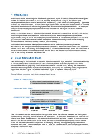3 CI/CD Pipeline with Apprenda on ONTAP 9 DevOps Process for Accelerated Time to Market
1 Introduction
In this digital world, developing web and mobile applications is part of every business that wants to go to
market much more quickly with its products, services, and solutions. Doing so requires an agile
development method that involves a continuous integration (CI) and continuous deployment (CD) process
in a fast and iterative manner. The shift toward agile development has forced business owners to be more
exploratory and innovative, emphasizing speed in the application development workflows. The new types
of applications are designed to provide one or many services that are high in value and customer
satisfaction.
Being cloud native is all about application virtualization and infrastructure as code. It is structured around
maintaining the same level of services for the application with additional operational practices for
applications running on virtual machines (VMs) or on bare metal. A fundamental principle of cloud is that
you build into the software architecture the intelligence about the transitory nature of the underlying
infrastructure that consists of storage, network, and computing.
Cloud-native environments are highly distributed and should be elastic (on demand) in nature.
Microservices are being chosen as the preferred architecture for distributed development, and containers
are the unit of work. Self-healing is another property of cloud-native environment where any component in
the ecosystem failure is marked as reserved, and the rest of the servers move into maintenance mode
until all the existing workloads are drained out.
2 Cloud Computing Stack
The cloud compute stack consists of the cloud application services layer, otherwise known as software as
a service (SaaS); cloud platform services, also known as platform as a service (PaaS); and cloud
infrastructure services, popularly known as infrastructure as a service (IaaS). Finally, the data layer is
where the NetApp® portfolio of products allows storing, managing, and protecting data during the entire
application lifecycle. Figure 1 illustrates the different layers of the cloud computing stack.
The SaaS model uses the web to deliver the application where the software, licenses, and deployment
are handled by third-party vendors that host the application. The end users access the user interface (UI)
directly from a web browser without any downloads or installation required. This kind of cloud application
service uses a subscription-based model where the users do not have to pay any high upfront license
costs and also removes all the complexities of managing, installing, and upgrading any software and
hardware resources. Common examples such as Office365, Salesforce.com, and Google apps are listed
in Figure 1 in the SaaS layer.
Figure 1) Cloud computing stack X-as-a-service (XaaS) layers.
 