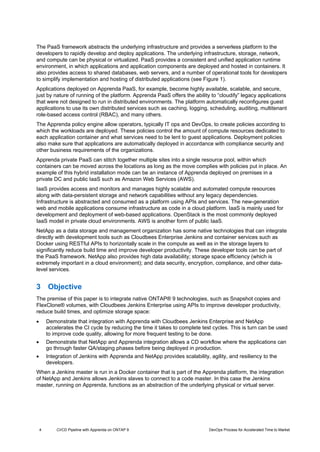 4 CI/CD Pipeline with Apprenda on ONTAP 9 DevOps Process for Accelerated Time to Market
The PaaS framework abstracts the underlying infrastructure and provides a serverless platform to the
developers to rapidly develop and deploy applications. The underlying infrastructure, storage, network,
and compute can be physical or virtualized. PaaS provides a consistent and unified application runtime
environment, in which applications and application components are deployed and hosted in containers. It
also provides access to shared databases, web servers, and a number of operational tools for developers
to simplify implementation and hosting of distributed applications (see Figure 1).
Applications deployed on Apprenda PaaS, for example, become highly available, scalable, and secure,
just by nature of running of the platform. Apprenda PaaS offers the ability to “cloudify” legacy applications
that were not designed to run in distributed environments. The platform automatically reconfigures guest
applications to use its own distributed services such as caching, logging, scheduling, auditing, multitenant
role-based access control (RBAC), and many others.
The Apprenda policy engine allow operators, typically IT ops and DevOps, to create policies according to
which the workloads are deployed. These policies control the amount of compute resources dedicated to
each application container and what services need to be lent to guest applications. Deployment policies
also make sure that applications are automatically deployed in accordance with compliance security and
other business requirements of the organizations.
Apprenda private PaaS can stitch together multiple sites into a single resource pool, within which
containers can be moved across the locations as long as the move complies with policies put in place. An
example of this hybrid installation mode can be an instance of Apprenda deployed on premises in a
private DC and public IaaS such as Amazon Web Services (AWS).
IaaS provides access and monitors and manages highly scalable and automated compute resources
along with data-persistent storage and network capabilities without any legacy dependencies.
Infrastructure is abstracted and consumed as a platform using APIs and services. The new-generation
web and mobile applications consume infrastructure as code in a cloud platform. IaaS is mainly used for
development and deployment of web-based applications. OpenStack is the most commonly deployed
IaaS model in private cloud environments. AWS is another form of public IaaS.
NetApp as a data storage and management organization has some native technologies that can integrate
directly with development tools such as Cloudbees Enterprise Jenkins and container services such as
Docker using RESTful APIs to horizontally scale in the compute as well as in the storage layers to
significantly reduce build time and improve developer productivity. These developer tools can be part of
the PaaS framework. NetApp also provides high data availability; storage space efficiency (which is
extremely important in a cloud environment); and data security, encryption, compliance, and other data-
level services.
3 Objective
The premise of this paper is to integrate native ONTAP® 9 technologies, such as Snapshot copies and
FlexClone® volumes, with Cloudbees Jenkins Enterprise using APIs to improve developer productivity,
reduce build times, and optimize storage space:
 Demonstrate that integration with Apprenda with Cloudbees Jenkins Enterprise and NetApp
accelerates the CI cycle by reducing the time it takes to complete test cycles. This is turn can be used
to improve code quality, allowing for more frequent testing to be done.
 Demonstrate that NetApp and Apprenda integration allows a CD workflow where the applications can
go through faster QA/staging phases before being deployed in production.
 Integration of Jenkins with Apprenda and NetApp provides scalability, agility, and resiliency to the
developers.
When a Jenkins master is run in a Docker container that is part of the Apprenda platform, the integration
of NetApp and Jenkins allows Jenkins slaves to connect to a code master. In this case the Jenkins
master, running on Apprenda, functions as an abstraction of the underlying physical or virtual server.
 