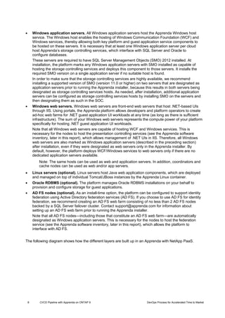 8 CI/CD Pipeline with Apprenda on ONTAP 9 DevOps Process for Accelerated Time to Market
 Windows application servers. All Windows application servers host the Apprenda Windows host
service. The Windows host enables the hosting of Windows Communication Foundation (WCF) and
Windows services, thereby allowing both key platform and guest application service components to
be hosted on these servers. It is necessary that at least one Windows application server per cloud
host Apprenda’s storage controlling services, which interface with SQL Server and Oracle to
configure databases.
These servers are required to have SQL Server Management Objects (SMO) 2012 installed. At
installation, the platform marks any Windows application servers with SMO installed as capable of
hosting the storage controlling services and deploys this component to those servers. It installs the
required SMO version on a single application server if no suitable host is found.
In order to make sure that the storage controlling services are highly available, we recommend
installing a supported version of SMO (version 11.0 or higher) on two servers that are designated as
application servers prior to running the Apprenda installer, because this results in both servers being
designated as storage controlling services hosts. As needed, after installation, additional application
servers can be configured as storage controlling services hosts by installing SMO on the servers and
then designating them as such in the SOC.
 Windows web servers. Windows web servers are front-end web servers that host .NET-based UIs
through IIS. Using portals, the Apprenda platform allows developers and platform operators to create
ad-hoc web farms for .NET guest application UI workloads at any time (as long as there is sufficient
infrastructure). The sum of your Windows web servers represents the compute power of your platform
specifically for hosting .NET guest application UI workloads.
Note that all Windows web servers are capable of hosting WCF and Windows services. This is
necessary for the nodes to host the presentation controlling services (see the Apprenda software
inventory, later in this report), which allows management of .NET UIs in IIS. Therefore, all Windows
web servers are also marked as Windows application servers (described in the preceding section)
after installation, even if they were designated as web servers only in the Apprenda installer. By
default, however, the platform deploys WCF/Windows services to web servers only if there are no
dedicated application servers available.
Note: The same hosts can be used as web and application servers. In addition, coordinators and
cache nodes can be used as web and/or app servers.
 Linux servers (optional). Linux servers host Java web application components, which are deployed
and managed on top of individual Tomcat/JBoss instances by the Apprenda Linux container.
 Oracle RDBMS (optional). The platform manages Oracle RDBMS installations on your behalf to
provision and configure storage for guest applications.
 AD FS nodes (optional). As an install-time option, the platform can be configured to support identity
federation using Active Directory federation services (AD FS). If you choose to use AD FS for identity
federation, we recommend creating an AD FS web farm consisting of no less than 2 AD FS nodes
backed by a SQL Server failover cluster. Contact support@apprenda.com for information about
setting up an AD FS web farm prior to running the Apprenda installer.
Note that all AD FS nodes—including those that constitute an AD FS web farm—are automatically
designated as Windows application servers. This is necessary for the nodes to host the federation
service (see the Apprenda software inventory, later in this report), which allows the platform to
interface with AD FS.
The following diagram shows how the different layers are built up in an Apprenda with NetApp PaaS.
 