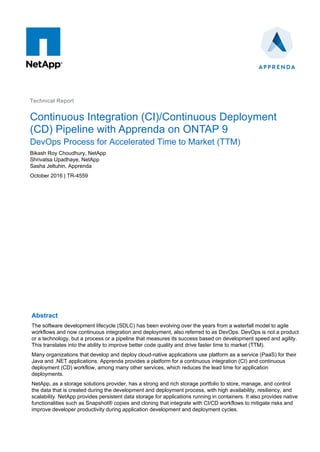 Technical Report
Continuous Integration (CI)/Continuous Deployment
(CD) Pipeline with Apprenda on ONTAP 9
DevOps Process for Accelerated Time to Market (TTM)
Bikash Roy Choudhury, NetApp
Shrivatsa Upadhaye, NetApp
Sasha Jeltuhin, Apprenda
October 2016 | TR-4559
Abstract
The software development lifecycle (SDLC) has been evolving over the years from a waterfall model to agile
workflows and now continuous integration and deployment, also referred to as DevOps. DevOps is not a product
or a technology, but a process or a pipeline that measures its success based on development speed and agility.
This translates into the ability to improve better code quality and drive faster time to market (TTM).
Many organizations that develop and deploy cloud-native applications use platform as a service (PaaS) for their
Java and .NET applications. Apprenda provides a platform for a continuous integration (CI) and continuous
deployment (CD) workflow, among many other services, which reduces the lead time for application
deployments.
NetApp, as a storage solutions provider, has a strong and rich storage portfolio to store, manage, and control
the data that is created during the development and deployment process, with high availability, resiliency, and
scalability. NetApp provides persistent data storage for applications running in containers. It also provides native
functionalities such as Snapshot® copies and cloning that integrate with CI/CD workflows to mitigate risks and
improve developer productivity during application development and deployment cycles.
 