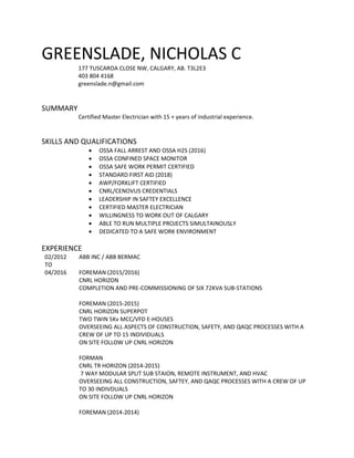GREENSLADE, NICHOLAS C
177 TUSCAROA CLOSE NW, CALGARY, AB. T3L2E3
403 804 4168
greenslade.n@gmail.com
SUMMARY
Certified Master Electrician with 15 + years of industrial experience.
SKILLS AND QUALIFICATIONS
 OSSA FALL ARREST AND OSSA H2S (2016)
 OSSA CONFINED SPACE MONITOR
 OSSA SAFE WORK PERMIT CERTIFIED
 STANDARD FIRST AID (2018)
 AWP/FORKLIFT CERTIFIED
 CNRL/CENOVUS CREDENTIALS
 LEADERSHIP IN SAFTEY EXCELLENCE
 CERTIFIED MASTER ELECTRICIAN
 WILLINGNESS TO WORK OUT OF CALGARY
 ABLE TO RUN MULTIPLE PROJECTS SIMULTAINOUSLY
 DEDICATED TO A SAFE WORK ENVIRONMENT
EXPERIENCE
02/2012
TO
04/2016
ABB INC / ABB BERMAC
FOREMAN (2015/2016)
CNRL HORIZON
COMPLETION AND PRE-COMMISSIONING OF SIX 72KVA SUB-STATIONS
FOREMAN (2015-2015)
CNRL HORIZON SUPERPOT
TWO TWIN 5Kv MCC/VFD E-HOUSES
OVERSEEING ALL ASPECTS OF CONSTRUCTION, SAFETY, AND QAQC PROCESSES WITH A
CREW OF UP TO 15 INDIVIDUALS
ON SITE FOLLOW UP CNRL HORIZON
FORMAN
CNRL TR HORIZON (2014-2015)
7 WAY MODULAR SPLIT SUB STAION, REMOTE INSTRUMENT, AND HVAC
OVERSEEING ALL CONSTRUCTION, SAFTEY, AND QAQC PROCESSES WITH A CREW OF UP
TO 30 INDIVDUALS
ON SITE FOLLOW UP CNRL HORIZON
FOREMAN (2014-2014)
 