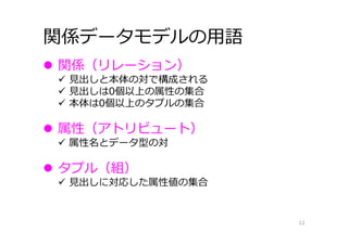 関係データモデルの⽤語
12
 関係（リレーション）
 ⾒出しと本体の対で構成される
 ⾒出しは0個以上の属性の集合
 本体は0個以上のタプルの集合
 属性（アトリビュート）
 属性名とデータ型の対
 タプル（組）
 ⾒出しに対応した属性値の集合
 
