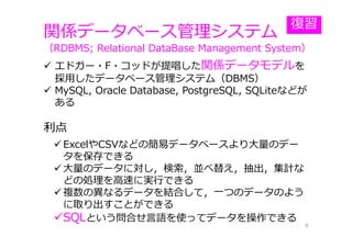 関係データベース管理システム
（RDBMS; Relational DataBase Management System）
8
 エドガー・F・コッドが提唱した関係データモデルを
採⽤したデータベース管理システム（DBMS）
 MySQL, Oracle Database, PostgreSQL, SQLiteなどが
ある
利点
 ExcelやCSVなどの簡易データベースより⼤量のデー
タを保存できる
 ⼤量のデータに対し，検索，並べ替え，抽出，集計な
どの処理を⾼速に実⾏できる
 複数の異なるデータを結合して，⼀つのデータのよう
に取り出すことができる
SQLという問合せ⾔語を使ってデータを操作できる
復習
 