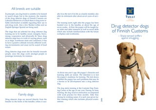 All breeds are suitable
In principle, any dog breed is suitable to be trained
to search drugs, but at the moment, the majority
of the drug detector dogs of Finnish Customs are
Labrador Retrievers of which there is long-term re-
liable information available regarding their use in
anti-drug work. Also a few Border Collies and an
English Springer Spaniel are being used.
The dogs that are selected for drug detector dog
training are to be healthy, social, energetic, brave,
strong, cooperative and physically fit. Since drug
detector dogs have to work at varying places, such
as in ships, warehouse areas and containers, it has
to have a positive attitude towards different work-
ing environments and must not be scared of loud
noises.
Drug detector dogs must also be friendly towards
people, since the dogs work amongst people in
passenger terminals, for instance.
Family dogs
Drug detector dogs are moved directly from the
breeder to the home of the handler, where it usu-
At about one year’s age, the puppy’s character and
learning skills are tested. The intention is to test
the puppy’s readiness for training. The test shows
whether the puppy has such problems that may be
a barrier to its development into a drug detector
dog.
The dog starts training at the Customs Dog Train-
ing Centre at the age of one year. During its basic
training, the dog receives instruction accompanied
with work practice for three months. After that,
during its working career, it is each year given fur-
ther training which also includes physical exami-
nations. 2008
Drug detector dogs
of Finnish Customs
– Sharp-sensed sniffers
against smuggling
ally lives the rest of its life as a family member, also
after its retirement after about seven years of serv-
ice.
The training starts right after the puppy has been
handed over to the handler, at about the age of
seven weeks. At first, the puppy will be taught ba-
sic toilet and other manners as well as social skills
which also include familiarization with the future
workplace and workmates.
 