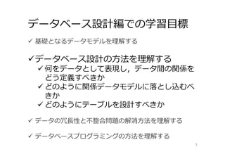 データベース設計編での学習⽬標
3
 基礎となるデータモデルを理解する
データベース設計の⽅法を理解する
 何をデータとして表現し，データ間の関係を
どう定義すべきか
 どのように関係データモデルに落とし込むべ
きか
 どのようにテーブルを設計すべきか
 データの冗⻑性と不整合問題の解消⽅法を理解する
 データベースプログラミングの⽅法を理解する
 