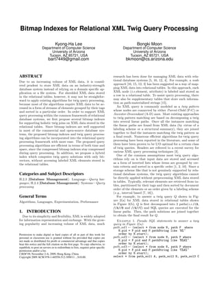 Bitmap Indexes for Relational XML Twig Query Processing

                                 Kyong-Ha Lee                                                        Bongki Moon
                     Department of Computer Science                                        Department of Computer Science
                          University of Arizona                                                 University of Arizona
                        Tucson, AZ 85721, USA                                                 Tucson, AZ 85721, USA
                           bart7449@gmail.com                                                bkmoon@cs.arizona.edu


ABSTRACT                                                                            research has been done for managing XML data with rela-
Due to an increasing volume of XML data, it is consid-                              tional database systems [5, 16, 12, 4]. For example, a node
ered prudent to store XML data on an industry-strength                              approach [16, 15, 12, 3] has been suggested as a way of map-
database system instead of relying on a domain speciﬁc ap-                          ping XML data into relational tables. In this approach, each
plication or a ﬁle system. For shredded XML data stored                             XML node (i.e.element, attribute) is labeled and stored as
in the relational tables, however, it may not be straightfor-                       a row in a relational table. To assist query processing, there
ward to apply existing algorithms for twig query processing,                        may also be supplementary tables that store such informa-
because most of the algorithms require XML data to be ac-                           tion as path-materialized strings [15].
cessed in a form of streams of elements grouped by their tags                          An XML query is commonly modeled as a twig pattern
and sorted in a particular order. In order to support XML                           whose nodes are connected by either Parent-Child (P-C) or
query processing within the common framework of relational                          Ancestor-Descendant (A-D) axes. Most existing approaches
database systems, we ﬁrst propose several bitmap indexes                            to twig pattern matching are based on decomposing a twig
for supporting holistic twig joins on XML data stored in the                        into several linear paths. Once all the instances matching
relational tables. Since bitmap indexes are well supported                          the linear paths are found from XML data (by virtue of a
in most of the commercial and open-source database sys-                             labeling scheme or a structural summary), they are joined
tems, the proposed bitmap indexes and twig query process-                           together to ﬁnd the instances matching the twig pattern as
ing algorithms can be incorporated into the relational query                        a ﬁnal result. Numerous eﬃcient algorithms for twig query
processing framework with more ease. The proposed query                             processing have been reported in the literature, and some of
processing algorithms are eﬃcient in terms of both time and                         them have been proven to be I/O optimal for a certain class
space, since the compressed bitmap indexes stay compressed                          of twig queries. Readers are referred to a recent survey for
during query processing. In addition, we propose a hybrid                           various XML query processing techniques [3].
index which computes twig query solutions with only bit-                               One of the common assumptions most twig query algo-
vectors, without accessing labeled XML elements stored in                           rithms rely on is that input data are stored and accessed
the relational tables.                                                              as a form of inverted lists whose items are grouped by cer-
                                                                                    tain criteria and sorted in a speciﬁc order [1, 2, 10]. Since a
                                                                                    storage scheme like that is not genuinely supported by rela-
Categories and Subject Descriptors                                                  tional database systems, the twig query algorithms cannot
H.2.3 [Database Management]: Language—Query lan-                                    be directly applied without preprocessing XML data stored
guages; H.2.4 [Database Management]: Systems—Query                                  in tables. Typically, relevant elements are retrieved from ta-
processing                                                                          bles, partitioned by their tags and then sorted by document
                                                                                    order of the elements or an order given by a labeling scheme
                                                                                    (e.g., interval based [7, 16]).
General Terms                                                                          For example, to answer a twig query Q shown in Fig-
Algorithms, Languages, Experimentation, Performance                                 ure 2(a) for XML data stored in relational tables shown
                                                                                    in Figure 3(b), Q is ﬁrst decomposed into 3 paths(i.e.//A,
                                                                                    //A//B and //A//C) and SQL queries are executed for the
1.     INTRODUCTION                                                                 linear paths. Then, the path solutions are joined together
  Due to its simplicity and ﬂexibility, XML is widely adopted                       to obtain the ﬁnal result for Q.
for information representation and exchange. With the grow-                           Example 1. Pseudo SQL statements to answer a twig
ing popularity and increasing volume of XML data, much                              query in Figure 2(a):
                                                                                    path sol1 ← (select * from node N, path P where
                                                                                       N.pid = P.pid and P.pathString like ”A%”
Permission to make digital or hard copies of all or part of this work for              order by N.start);
personal or classroom use is granted without fee provided that copies are           path sol2 ← (select * from node N, path P where
not made or distributed for proﬁt or commercial advantage and that copies              N.pid = P.pid and P.pathString like ”B%A%”
bear this notice and the full citation on the ﬁrst page. To copy otherwise, to         order by N.start);
republish, to post on servers or to redistribute to lists, requires prior speciﬁc   path sol3 ← (select * from node N, path P where
permission and/or a fee.                                                               N.pid = P.pid and P.pathString like ”C%A%”
CIKM’09, November 2–6, 2009, Hong Kong, China                                          order by N.start);
Copyright 2009 ACM 978-1-60558-512-3/09/11 ...$10.00.                               select * from path_sol1 A, path_sol2 B, path_sol3 C
 