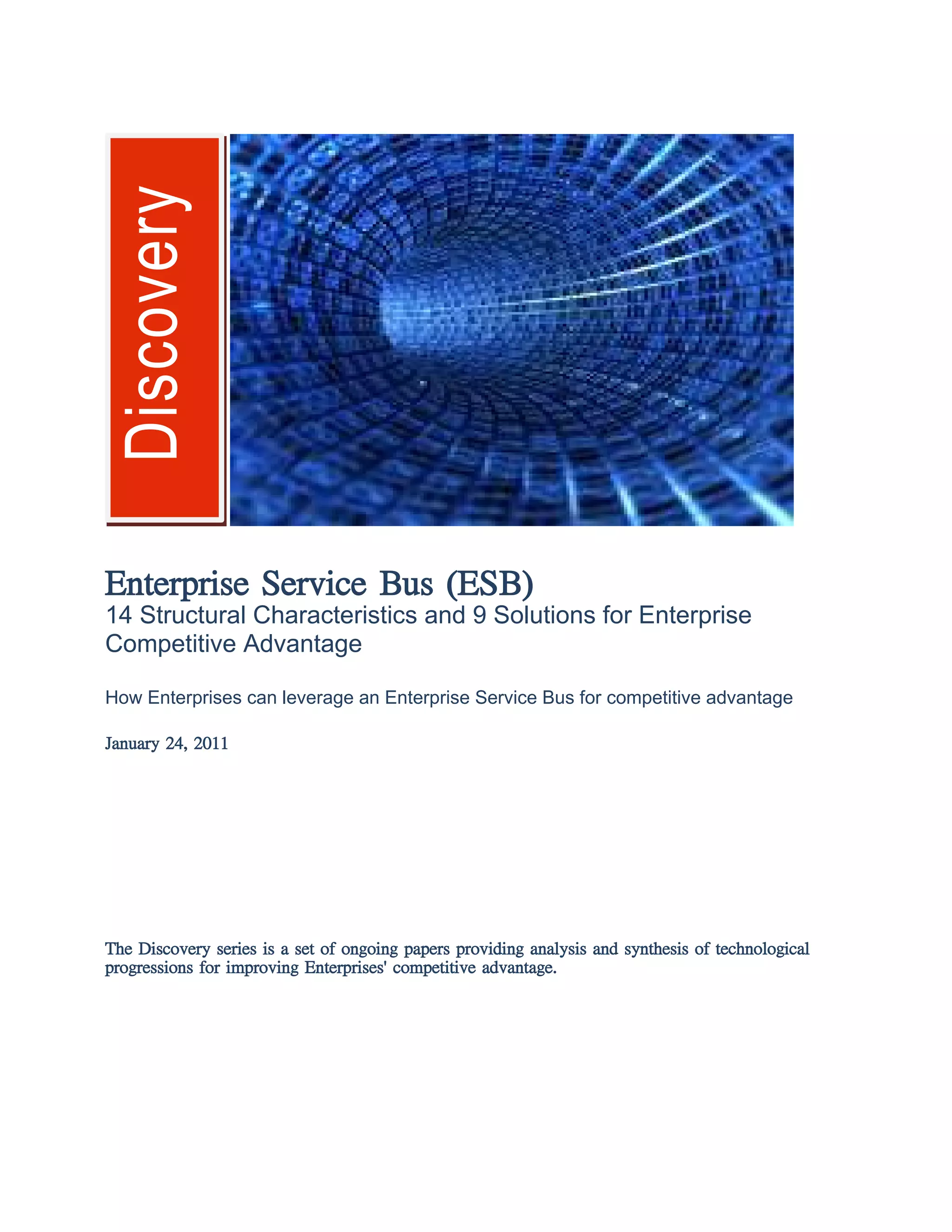 Discovery
Enterprise Service Bus (ESB)
14 Structural Characteristics and 9 Solutions for Enterprise
Competitive Advantage
How Enterprises can leverage an Enterprise Service Bus for competitive advantage
January 24, 2011
The Discovery series is a set of ongoing papers providing analysis and synthesis of technological
progressions for improving Enterprises' competitive advantage.
 