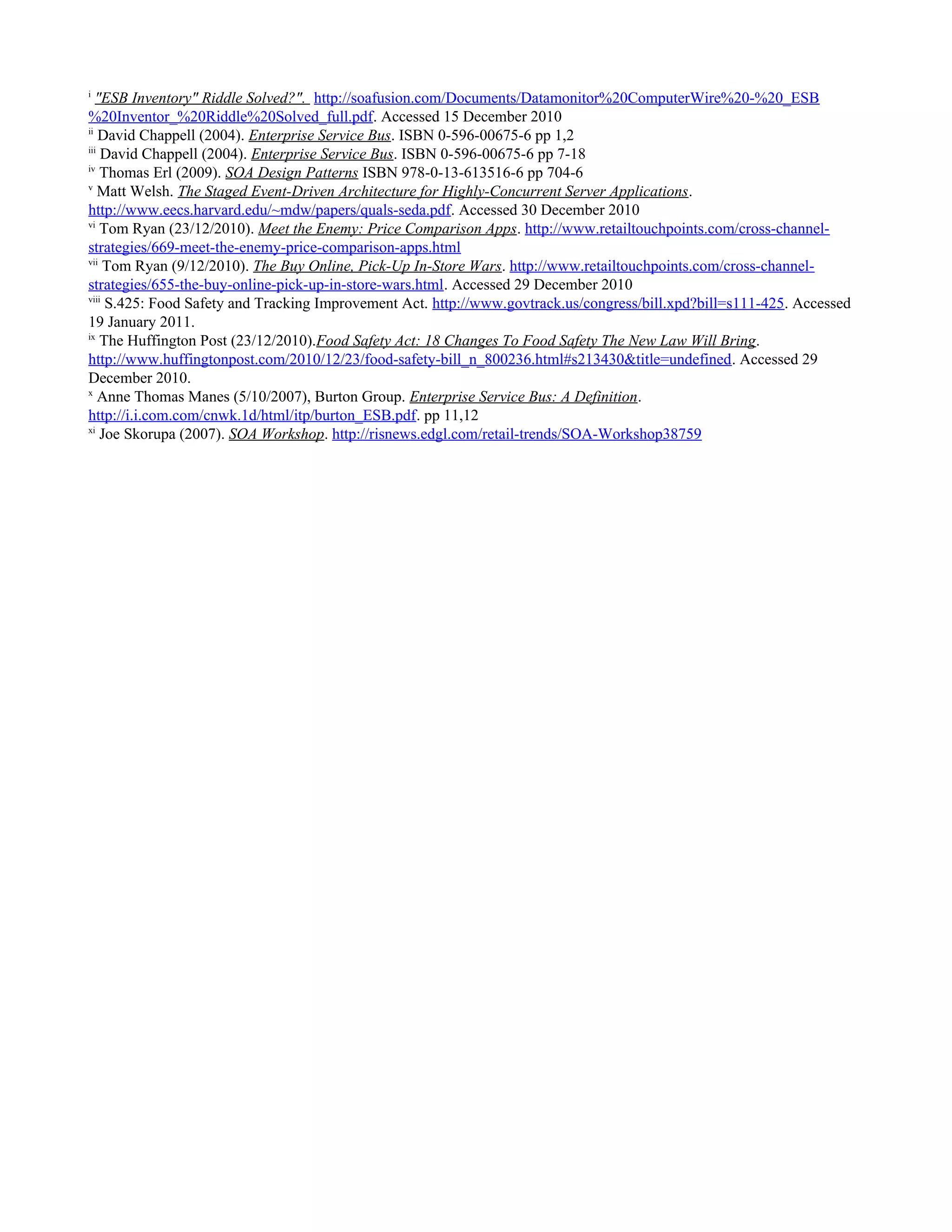i
"ESB Inventory" Riddle Solved?". http://soafusion.com/Documents/Datamonitor%20ComputerWire%20-%20_ESB
%20Inventor_%20Riddle%20Solved_full.pdf. Accessed 15 December 2010
ii
David Chappell (2004). Enterprise Service Bus. ISBN 0-596-00675-6 pp 1,2
iii
David Chappell (2004). Enterprise Service Bus. ISBN 0-596-00675-6 pp 7-18
iv
Thomas Erl (2009). SOA Design Patterns ISBN 978-0-13-613516-6 pp 704-6
v
Matt Welsh. The Staged Event-Driven Architecture for Highly-Concurrent Server Applications.
http://www.eecs.harvard.edu/~mdw/papers/quals-seda.pdf. Accessed 30 December 2010
vi
Tom Ryan (23/12/2010). Meet the Enemy: Price Comparison Apps. http://www.retailtouchpoints.com/cross-channel-
strategies/669-meet-the-enemy-price-comparison-apps.html
vii
Tom Ryan (9/12/2010). The Buy Online, Pick-Up In-Store Wars. http://www.retailtouchpoints.com/cross-channel-
strategies/655-the-buy-online-pick-up-in-store-wars.html. Accessed 29 December 2010
viii
S.425: Food Safety and Tracking Improvement Act. http://www.govtrack.us/congress/bill.xpd?bill=s111-425. Accessed
19 January 2011.
ix
The Huffington Post (23/12/2010).Food Safety Act: 18 Changes To Food Safety The New Law Will Bring.
http://www.huffingtonpost.com/2010/12/23/food-safety-bill_n_800236.html#s213430&title=undefined. Accessed 29
December 2010.
x
Anne Thomas Manes (5/10/2007), Burton Group. Enterprise Service Bus: A Definition.
http://i.i.com.com/cnwk.1d/html/itp/burton_ESB.pdf. pp 11,12
xi
Joe Skorupa (2007). SOA Workshop. http://risnews.edgl.com/retail-trends/SOA-Workshop38759
 