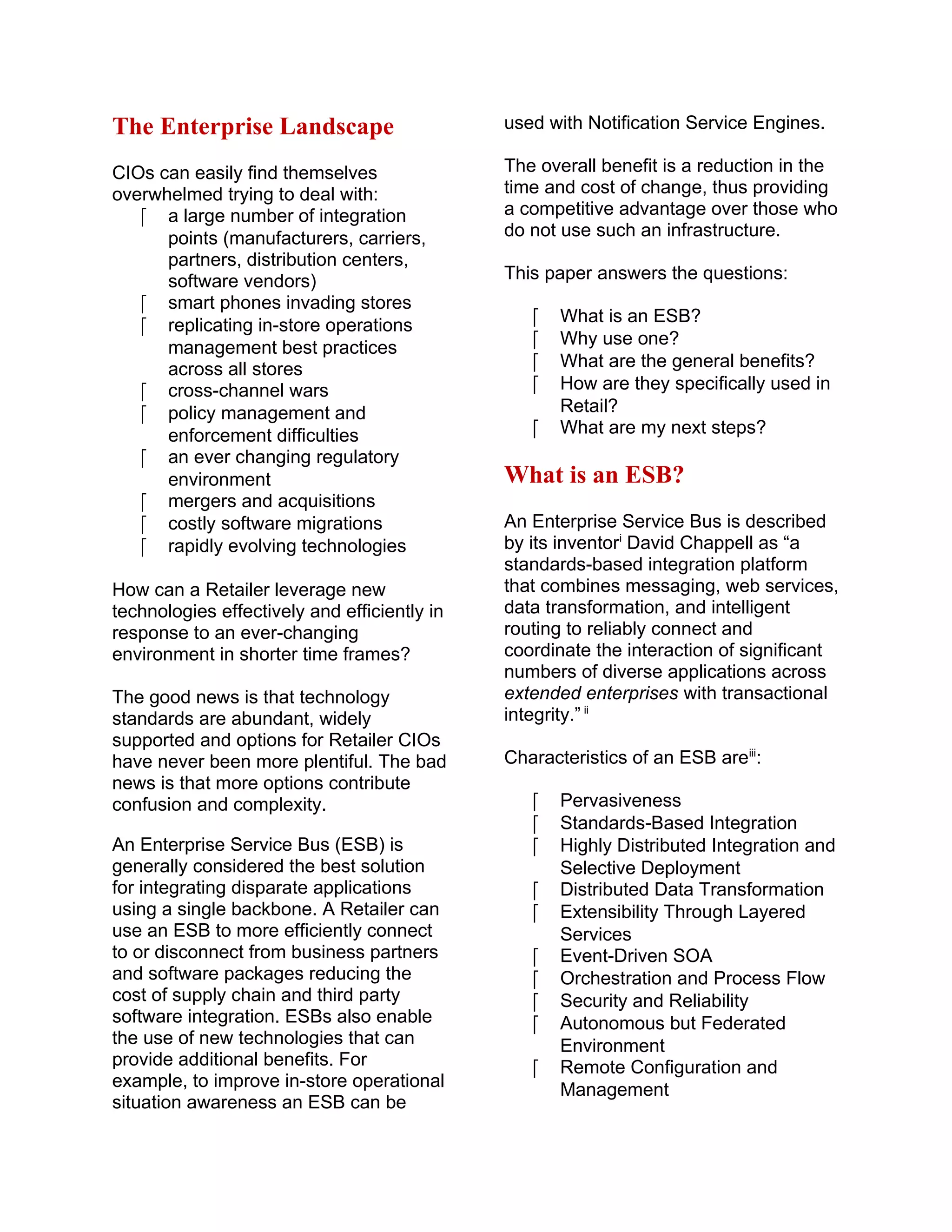 The Enterprise Landscape
CIOs can easily find themselves
overwhelmed trying to deal with:
 a large number of integration
points (manufacturers, carriers,
partners, distribution centers,
software vendors)
 smart phones invading stores
 replicating in-store operations
management best practices
across all stores
 cross-channel wars
 policy management and
enforcement difficulties
 an ever changing regulatory
environment
 mergers and acquisitions
 costly software migrations
 rapidly evolving technologies
How can a Retailer leverage new
technologies effectively and efficiently in
response to an ever-changing
environment in shorter time frames?
The good news is that technology
standards are abundant, widely
supported and options for Retailer CIOs
have never been more plentiful. The bad
news is that more options contribute
confusion and complexity.
An Enterprise Service Bus (ESB) is
generally considered the best solution
for integrating disparate applications
using a single backbone. A Retailer can
use an ESB to more efficiently connect
to or disconnect from business partners
and software packages reducing the
cost of supply chain and third party
software integration. ESBs also enable
the use of new technologies that can
provide additional benefits. For
example, to improve in-store operational
situation awareness an ESB can be
used with Notification Service Engines.
The overall benefit is a reduction in the
time and cost of change, thus providing
a competitive advantage over those who
do not use such an infrastructure.
This paper answers the questions:
 What is an ESB?
 Why use one?
 What are the general benefits?
 How are they specifically used in
Retail?
 What are my next steps?
What is an ESB?
An Enterprise Service Bus is described
by its inventori
David Chappell as “a
standards-based integration platform
that combines messaging, web services,
data transformation, and intelligent
routing to reliably connect and
coordinate the interaction of significant
numbers of diverse applications across
extended enterprises with transactional
integrity.” ii
Characteristics of an ESB areiii
:
 Pervasiveness
 Standards-Based Integration
 Highly Distributed Integration and
Selective Deployment
 Distributed Data Transformation
 Extensibility Through Layered
Services
 Event-Driven SOA
 Orchestration and Process Flow
 Security and Reliability
 Autonomous but Federated
Environment
 Remote Configuration and
Management
 