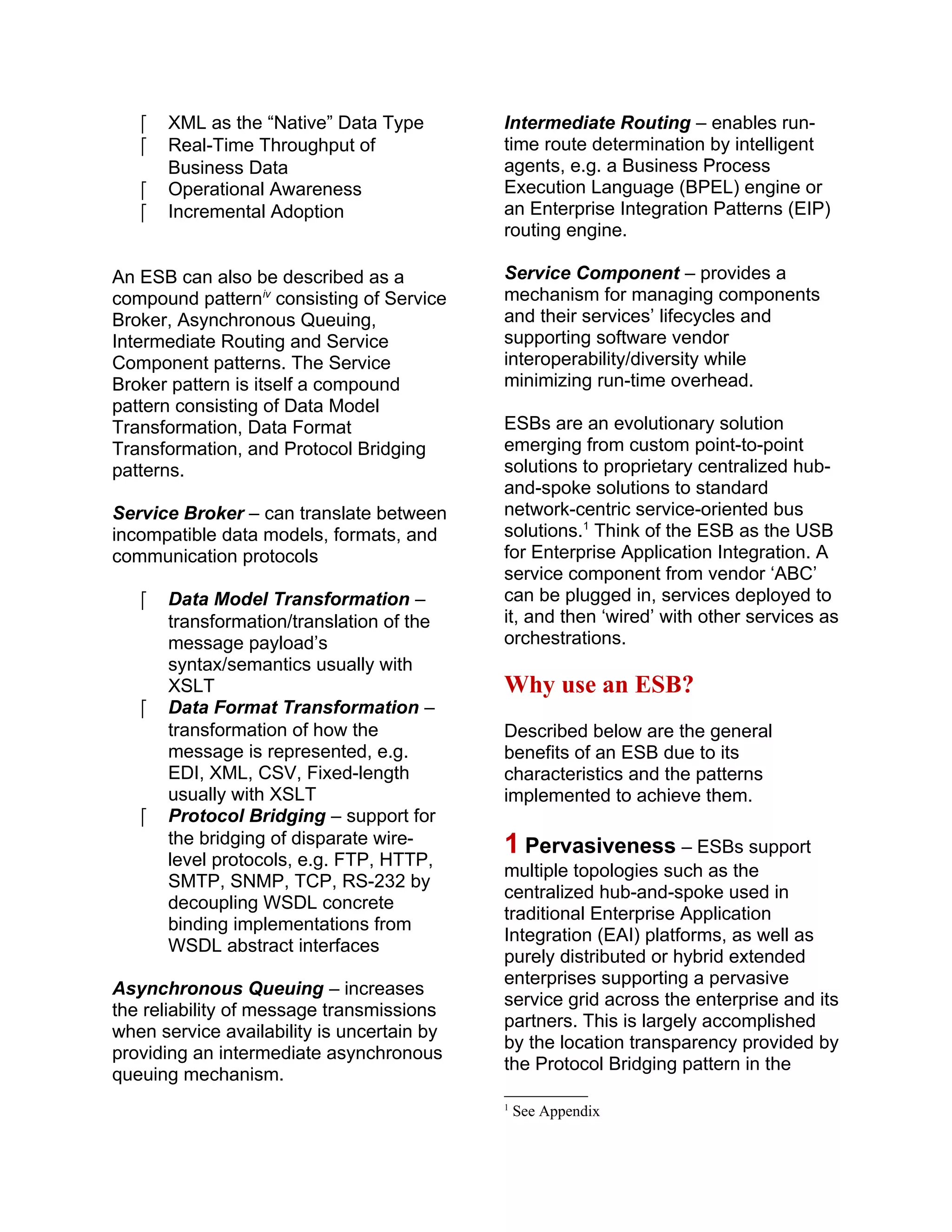  XML as the “Native” Data Type
 Real-Time Throughput of
Business Data
 Operational Awareness
 Incremental Adoption
An ESB can also be described as a
compound patterniv
consisting of Service
Broker, Asynchronous Queuing,
Intermediate Routing and Service
Component patterns. The Service
Broker pattern is itself a compound
pattern consisting of Data Model
Transformation, Data Format
Transformation, and Protocol Bridging
patterns.
Service Broker – can translate between
incompatible data models, formats, and
communication protocols
 Data Model Transformation –
transformation/translation of the
message payload’s
syntax/semantics usually with
XSLT
 Data Format Transformation –
transformation of how the
message is represented, e.g.
EDI, XML, CSV, Fixed-length
usually with XSLT
 Protocol Bridging – support for
the bridging of disparate wire-
level protocols, e.g. FTP, HTTP,
SMTP, SNMP, TCP, RS-232 by
decoupling WSDL concrete
binding implementations from
WSDL abstract interfaces
Asynchronous Queuing – increases
the reliability of message transmissions
when service availability is uncertain by
providing an intermediate asynchronous
queuing mechanism.
Intermediate Routing – enables run-
time route determination by intelligent
agents, e.g. a Business Process
Execution Language (BPEL) engine or
an Enterprise Integration Patterns (EIP)
routing engine.
Service Component – provides a
mechanism for managing components
and their services’ lifecycles and
supporting software vendor
interoperability/diversity while
minimizing run-time overhead.
ESBs are an evolutionary solution
emerging from custom point-to-point
solutions to proprietary centralized hub-
and-spoke solutions to standard
network-centric service-oriented bus
solutions.1
Think of the ESB as the USB
for Enterprise Application Integration. A
service component from vendor ‘ABC’
can be plugged in, services deployed to
it, and then ‘wired’ with other services as
orchestrations.
Why use an ESB?
Described below are the general
benefits of an ESB due to its
characteristics and the patterns
implemented to achieve them.
1 Pervasiveness – ESBs support
multiple topologies such as the
centralized hub-and-spoke used in
traditional Enterprise Application
Integration (EAI) platforms, as well as
purely distributed or hybrid extended
enterprises supporting a pervasive
service grid across the enterprise and its
partners. This is largely accomplished
by the location transparency provided by
the Protocol Bridging pattern in the
1
See Appendix
 