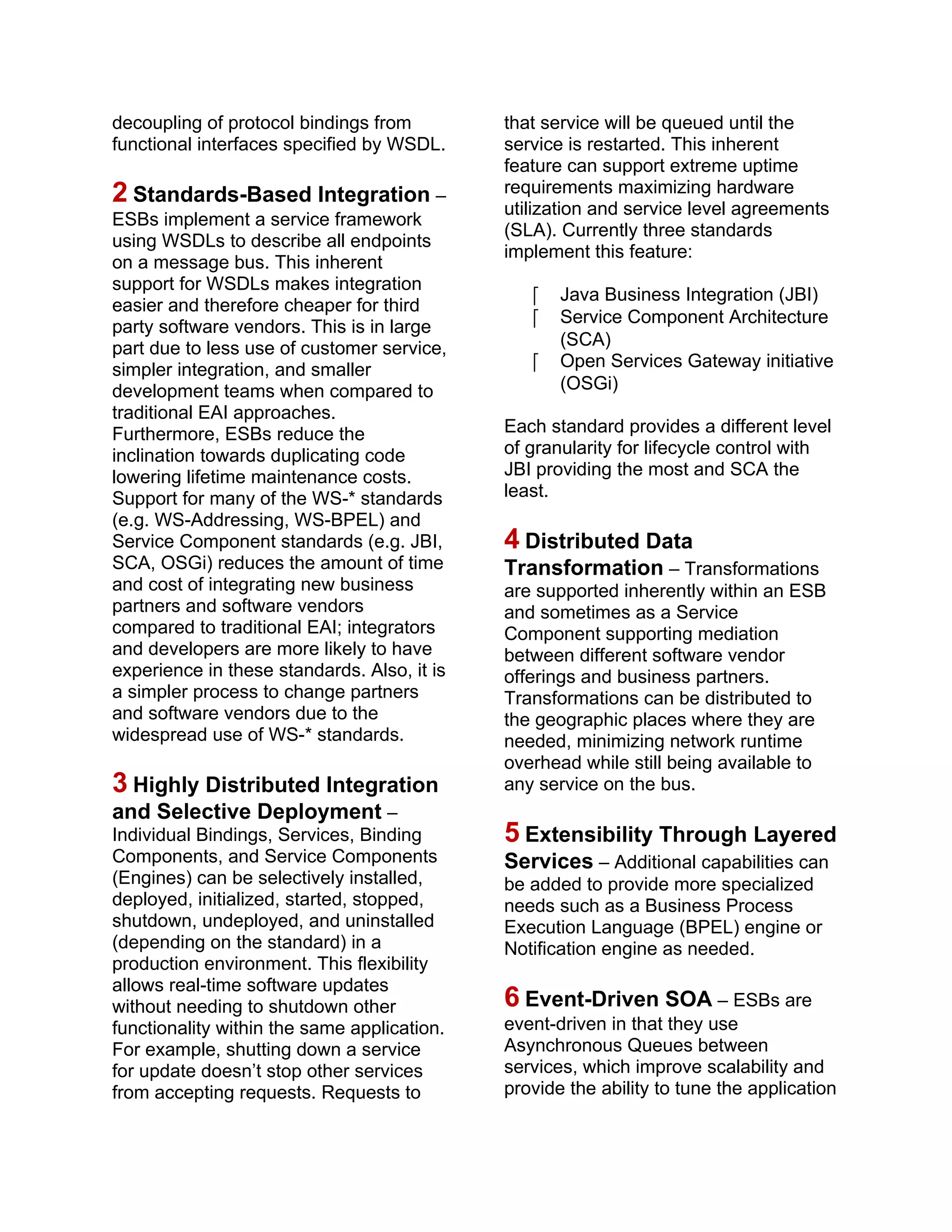 decoupling of protocol bindings from
functional interfaces specified by WSDL.
2 Standards-Based Integration –
ESBs implement a service framework
using WSDLs to describe all endpoints
on a message bus. This inherent
support for WSDLs makes integration
easier and therefore cheaper for third
party software vendors. This is in large
part due to less use of customer service,
simpler integration, and smaller
development teams when compared to
traditional EAI approaches.
Furthermore, ESBs reduce the
inclination towards duplicating code
lowering lifetime maintenance costs.
Support for many of the WS-* standards
(e.g. WS-Addressing, WS-BPEL) and
Service Component standards (e.g. JBI,
SCA, OSGi) reduces the amount of time
and cost of integrating new business
partners and software vendors
compared to traditional EAI; integrators
and developers are more likely to have
experience in these standards. Also, it is
a simpler process to change partners
and software vendors due to the
widespread use of WS-* standards.
3 Highly Distributed Integration
and Selective Deployment –
Individual Bindings, Services, Binding
Components, and Service Components
(Engines) can be selectively installed,
deployed, initialized, started, stopped,
shutdown, undeployed, and uninstalled
(depending on the standard) in a
production environment. This flexibility
allows real-time software updates
without needing to shutdown other
functionality within the same application.
For example, shutting down a service
for update doesn’t stop other services
from accepting requests. Requests to
that service will be queued until the
service is restarted. This inherent
feature can support extreme uptime
requirements maximizing hardware
utilization and service level agreements
(SLA). Currently three standards
implement this feature:
 Java Business Integration (JBI)
 Service Component Architecture
(SCA)
 Open Services Gateway initiative
(OSGi)
Each standard provides a different level
of granularity for lifecycle control with
JBI providing the most and SCA the
least.
4 Distributed Data
Transformation – Transformations
are supported inherently within an ESB
and sometimes as a Service
Component supporting mediation
between different software vendor
offerings and business partners.
Transformations can be distributed to
the geographic places where they are
needed, minimizing network runtime
overhead while still being available to
any service on the bus.
5 Extensibility Through Layered
Services – Additional capabilities can
be added to provide more specialized
needs such as a Business Process
Execution Language (BPEL) engine or
Notification engine as needed.
6 Event-Driven SOA – ESBs are
event-driven in that they use
Asynchronous Queues between
services, which improve scalability and
provide the ability to tune the application
 