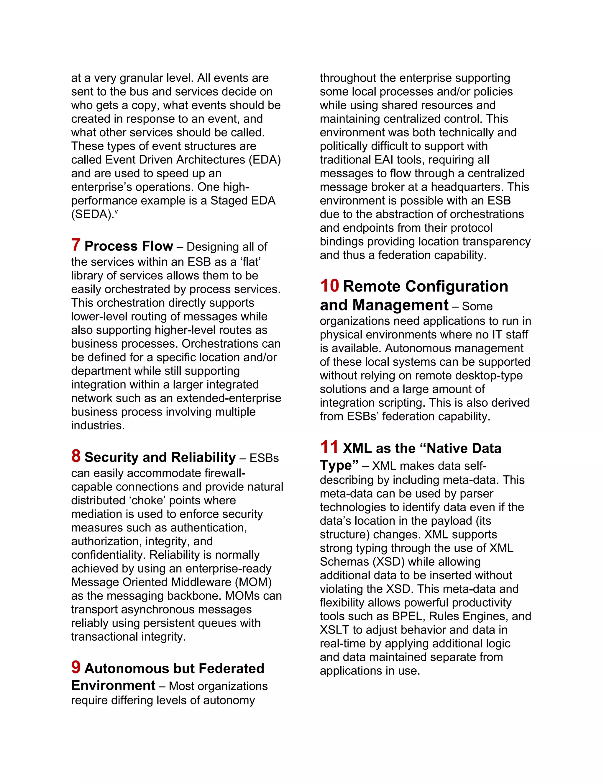 at a very granular level. All events are
sent to the bus and services decide on
who gets a copy, what events should be
created in response to an event, and
what other services should be called.
These types of event structures are
called Event Driven Architectures (EDA)
and are used to speed up an
enterprise’s operations. One high-
performance example is a Staged EDA
(SEDA).v
7 Process Flow – Designing all of
the services within an ESB as a ‘flat’
library of services allows them to be
easily orchestrated by process services.
This orchestration directly supports
lower-level routing of messages while
also supporting higher-level routes as
business processes. Orchestrations can
be defined for a specific location and/or
department while still supporting
integration within a larger integrated
network such as an extended-enterprise
business process involving multiple
industries.
8 Security and Reliability – ESBs
can easily accommodate firewall-
capable connections and provide natural
distributed ‘choke’ points where
mediation is used to enforce security
measures such as authentication,
authorization, integrity, and
confidentiality. Reliability is normally
achieved by using an enterprise-ready
Message Oriented Middleware (MOM)
as the messaging backbone. MOMs can
transport asynchronous messages
reliably using persistent queues with
transactional integrity.
9 Autonomous but Federated
Environment – Most organizations
require differing levels of autonomy
throughout the enterprise supporting
some local processes and/or policies
while using shared resources and
maintaining centralized control. This
environment was both technically and
politically difficult to support with
traditional EAI tools, requiring all
messages to flow through a centralized
message broker at a headquarters. This
environment is possible with an ESB
due to the abstraction of orchestrations
and endpoints from their protocol
bindings providing location transparency
and thus a federation capability.
10 Remote Configuration
and Management – Some
organizations need applications to run in
physical environments where no IT staff
is available. Autonomous management
of these local systems can be supported
without relying on remote desktop-type
solutions and a large amount of
integration scripting. This is also derived
from ESBs’ federation capability.
11 XML as the “Native Data
Type” – XML makes data self-
describing by including meta-data. This
meta-data can be used by parser
technologies to identify data even if the
data’s location in the payload (its
structure) changes. XML supports
strong typing through the use of XML
Schemas (XSD) while allowing
additional data to be inserted without
violating the XSD. This meta-data and
flexibility allows powerful productivity
tools such as BPEL, Rules Engines, and
XSLT to adjust behavior and data in
real-time by applying additional logic
and data maintained separate from
applications in use.
 