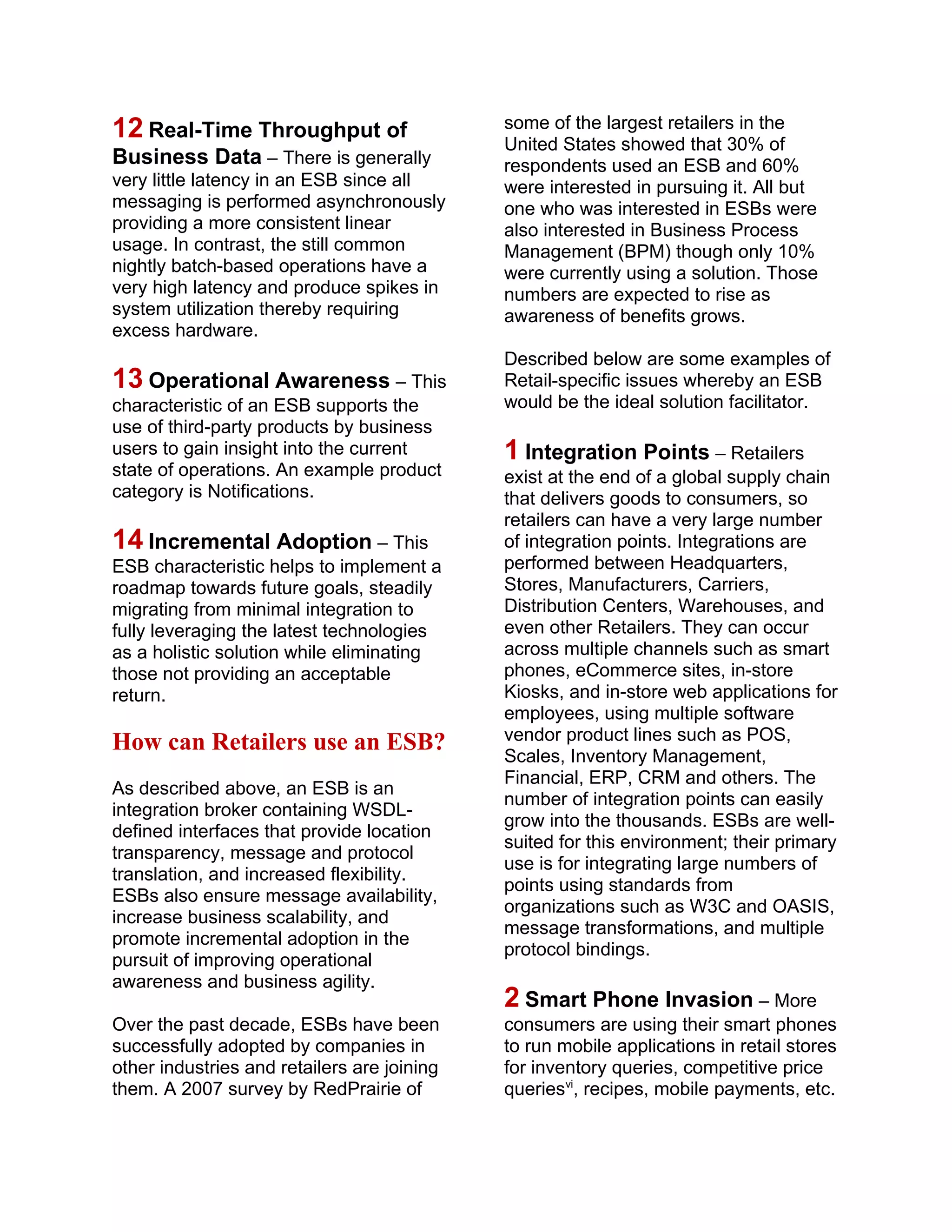 12 Real-Time Throughput of
Business Data – There is generally
very little latency in an ESB since all
messaging is performed asynchronously
providing a more consistent linear
usage. In contrast, the still common
nightly batch-based operations have a
very high latency and produce spikes in
system utilization thereby requiring
excess hardware.
13 Operational Awareness – This
characteristic of an ESB supports the
use of third-party products by business
users to gain insight into the current
state of operations. An example product
category is Notifications.
14 Incremental Adoption – This
ESB characteristic helps to implement a
roadmap towards future goals, steadily
migrating from minimal integration to
fully leveraging the latest technologies
as a holistic solution while eliminating
those not providing an acceptable
return.
How can Retailers use an ESB?
As described above, an ESB is an
integration broker containing WSDL-
defined interfaces that provide location
transparency, message and protocol
translation, and increased flexibility.
ESBs also ensure message availability,
increase business scalability, and
promote incremental adoption in the
pursuit of improving operational
awareness and business agility.
Over the past decade, ESBs have been
successfully adopted by companies in
other industries and retailers are joining
them. A 2007 survey by RedPrairie of
some of the largest retailers in the
United States showed that 30% of
respondents used an ESB and 60%
were interested in pursuing it. All but
one who was interested in ESBs were
also interested in Business Process
Management (BPM) though only 10%
were currently using a solution. Those
numbers are expected to rise as
awareness of benefits grows.
Described below are some examples of
Retail-specific issues whereby an ESB
would be the ideal solution facilitator.
1 Integration Points – Retailers
exist at the end of a global supply chain
that delivers goods to consumers, so
retailers can have a very large number
of integration points. Integrations are
performed between Headquarters,
Stores, Manufacturers, Carriers,
Distribution Centers, Warehouses, and
even other Retailers. They can occur
across multiple channels such as smart
phones, eCommerce sites, in-store
Kiosks, and in-store web applications for
employees, using multiple software
vendor product lines such as POS,
Scales, Inventory Management,
Financial, ERP, CRM and others. The
number of integration points can easily
grow into the thousands. ESBs are well-
suited for this environment; their primary
use is for integrating large numbers of
points using standards from
organizations such as W3C and OASIS,
message transformations, and multiple
protocol bindings.
2 Smart Phone Invasion – More
consumers are using their smart phones
to run mobile applications in retail stores
for inventory queries, competitive price
queriesvi
, recipes, mobile payments, etc.
 