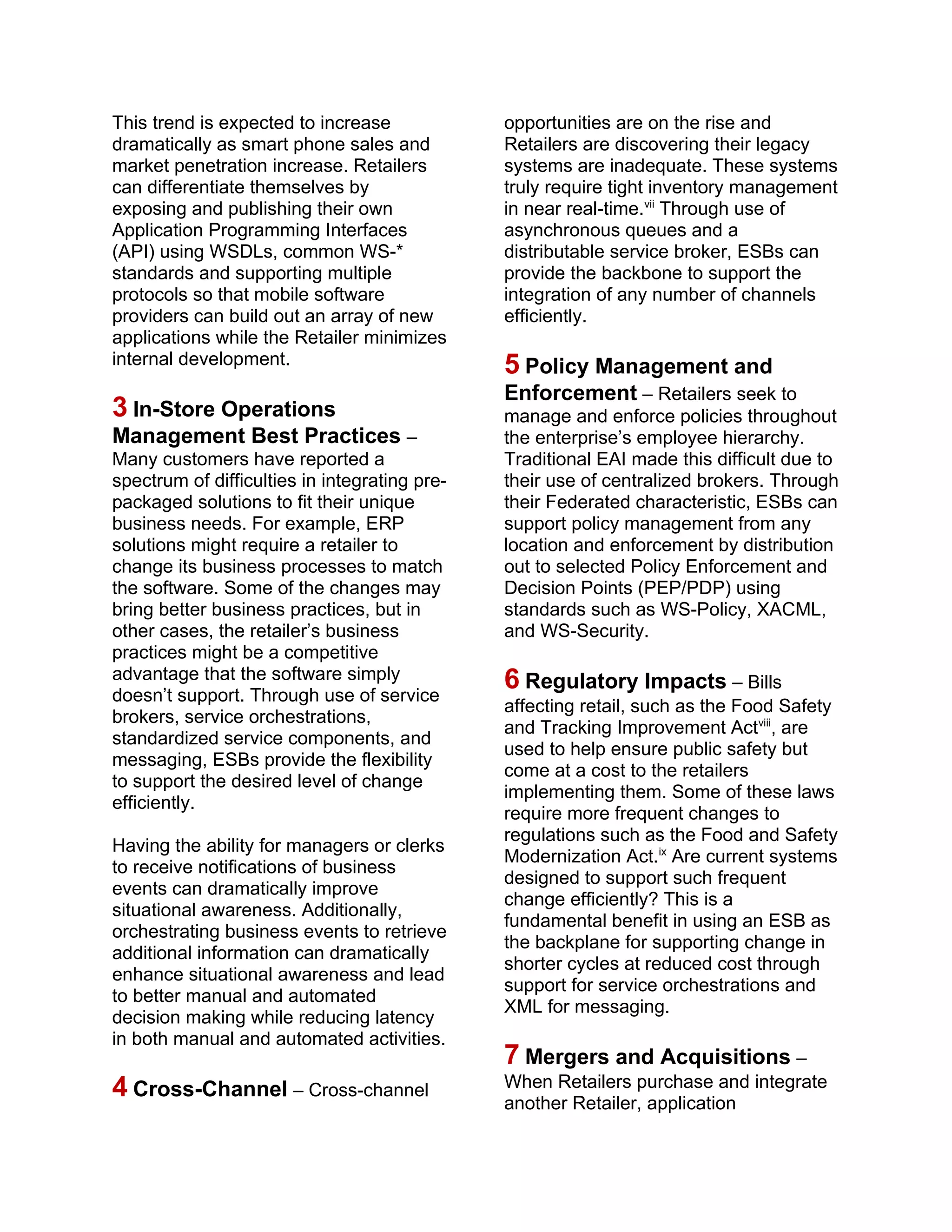 This trend is expected to increase
dramatically as smart phone sales and
market penetration increase. Retailers
can differentiate themselves by
exposing and publishing their own
Application Programming Interfaces
(API) using WSDLs, common WS-*
standards and supporting multiple
protocols so that mobile software
providers can build out an array of new
applications while the Retailer minimizes
internal development.
3 In-Store Operations
Management Best Practices –
Many customers have reported a
spectrum of difficulties in integrating pre-
packaged solutions to fit their unique
business needs. For example, ERP
solutions might require a retailer to
change its business processes to match
the software. Some of the changes may
bring better business practices, but in
other cases, the retailer’s business
practices might be a competitive
advantage that the software simply
doesn’t support. Through use of service
brokers, service orchestrations,
standardized service components, and
messaging, ESBs provide the flexibility
to support the desired level of change
efficiently.
Having the ability for managers or clerks
to receive notifications of business
events can dramatically improve
situational awareness. Additionally,
orchestrating business events to retrieve
additional information can dramatically
enhance situational awareness and lead
to better manual and automated
decision making while reducing latency
in both manual and automated activities.
4 Cross-Channel – Cross-channel
opportunities are on the rise and
Retailers are discovering their legacy
systems are inadequate. These systems
truly require tight inventory management
in near real-time.vii
Through use of
asynchronous queues and a
distributable service broker, ESBs can
provide the backbone to support the
integration of any number of channels
efficiently.
5 Policy Management and
Enforcement – Retailers seek to
manage and enforce policies throughout
the enterprise’s employee hierarchy.
Traditional EAI made this difficult due to
their use of centralized brokers. Through
their Federated characteristic, ESBs can
support policy management from any
location and enforcement by distribution
out to selected Policy Enforcement and
Decision Points (PEP/PDP) using
standards such as WS-Policy, XACML,
and WS-Security.
6 Regulatory Impacts – Bills
affecting retail, such as the Food Safety
and Tracking Improvement Actviii
, are
used to help ensure public safety but
come at a cost to the retailers
implementing them. Some of these laws
require more frequent changes to
regulations such as the Food and Safety
Modernization Act.ix
Are current systems
designed to support such frequent
change efficiently? This is a
fundamental benefit in using an ESB as
the backplane for supporting change in
shorter cycles at reduced cost through
support for service orchestrations and
XML for messaging.
7 Mergers and Acquisitions –
When Retailers purchase and integrate
another Retailer, application
 