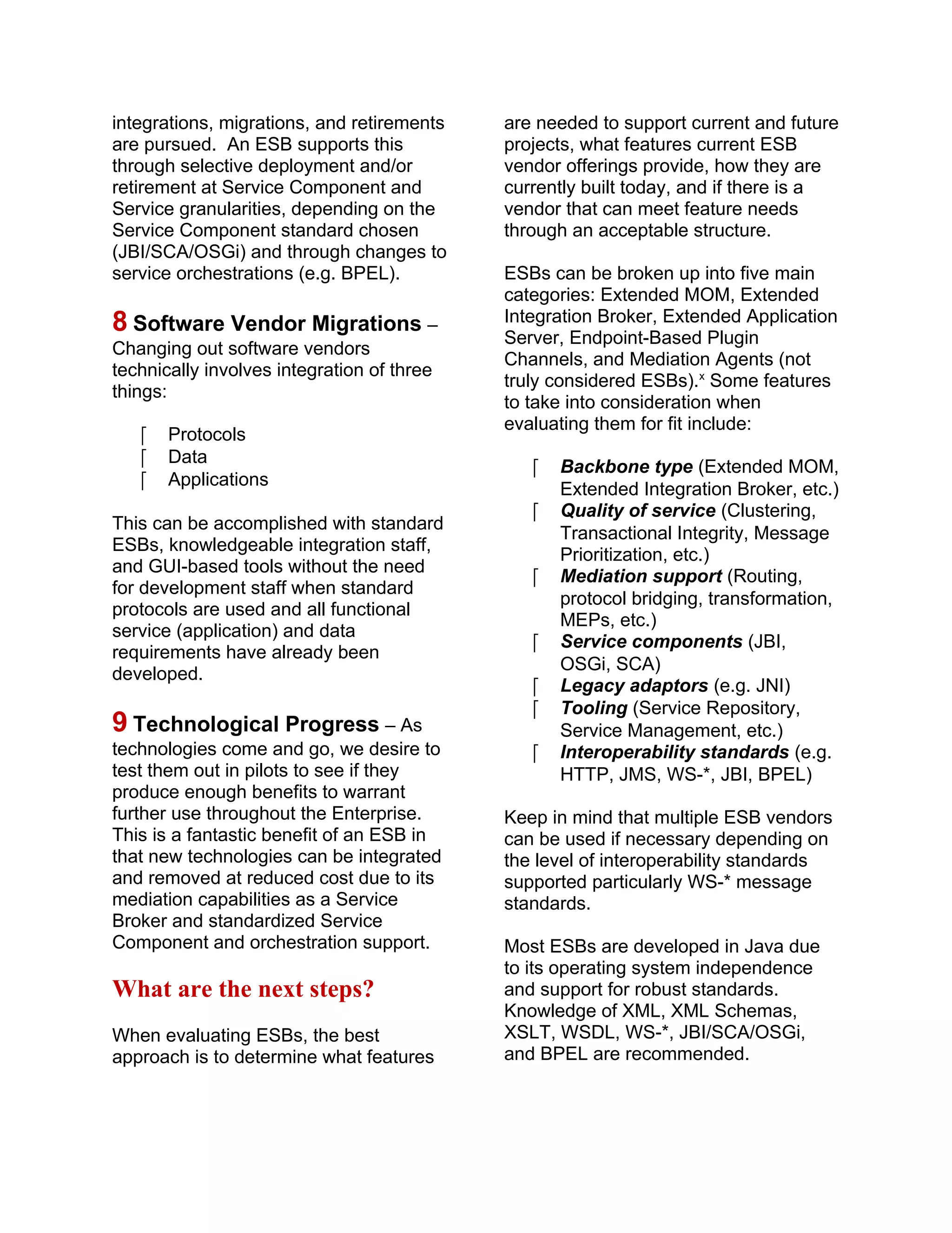 integrations, migrations, and retirements
are pursued. An ESB supports this
through selective deployment and/or
retirement at Service Component and
Service granularities, depending on the
Service Component standard chosen
(JBI/SCA/OSGi) and through changes to
service orchestrations (e.g. BPEL).
8 Software Vendor Migrations –
Changing out software vendors
technically involves integration of three
things:
 Protocols
 Data
 Applications
This can be accomplished with standard
ESBs, knowledgeable integration staff,
and GUI-based tools without the need
for development staff when standard
protocols are used and all functional
service (application) and data
requirements have already been
developed.
9 Technological Progress – As
technologies come and go, we desire to
test them out in pilots to see if they
produce enough benefits to warrant
further use throughout the Enterprise.
This is a fantastic benefit of an ESB in
that new technologies can be integrated
and removed at reduced cost due to its
mediation capabilities as a Service
Broker and standardized Service
Component and orchestration support.
What are the next steps?
When evaluating ESBs, the best
approach is to determine what features
are needed to support current and future
projects, what features current ESB
vendor offerings provide, how they are
currently built today, and if there is a
vendor that can meet feature needs
through an acceptable structure.
ESBs can be broken up into five main
categories: Extended MOM, Extended
Integration Broker, Extended Application
Server, Endpoint-Based Plugin
Channels, and Mediation Agents (not
truly considered ESBs).x
Some features
to take into consideration when
evaluating them for fit include:
 Backbone type (Extended MOM,
Extended Integration Broker, etc.)
 Quality of service (Clustering,
Transactional Integrity, Message
Prioritization, etc.)
 Mediation support (Routing,
protocol bridging, transformation,
MEPs, etc.)
 Service components (JBI,
OSGi, SCA)
 Legacy adaptors (e.g. JNI)
 Tooling (Service Repository,
Service Management, etc.)
 Interoperability standards (e.g.
HTTP, JMS, WS-*, JBI, BPEL)
Keep in mind that multiple ESB vendors
can be used if necessary depending on
the level of interoperability standards
supported particularly WS-* message
standards.
Most ESBs are developed in Java due
to its operating system independence
and support for robust standards.
Knowledge of XML, XML Schemas,
XSLT, WSDL, WS-*, JBI/SCA/OSGi,
and BPEL are recommended.
 