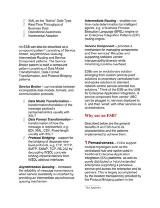  XML as the “Native” Data Type
 Real-Time Throughput of
Business Data
 Operational Awareness
 Incremental Adoption
An ESB can also be described as a
compound patterniv
consisting of Service
Broker, Asynchronous Queuing,
Intermediate Routing and Service
Component patterns. The Service
Broker pattern is itself a compound
pattern consisting of Data Model
Transformation, Data Format
Transformation, and Protocol Bridging
patterns.
Service Broker – can translate between
incompatible data models, formats, and
communication protocols
 Data Model Transformation –
transformation/translation of the
message payload’s
syntax/semantics usually with
XSLT
 Data Format Transformation –
transformation of how the
message is represented, e.g.
EDI, XML, CSV, Fixed-length
usually with XSLT
 Protocol Bridging – support for
the bridging of disparate wire-
level protocols, e.g. FTP, HTTP,
SMTP, SNMP, TCP, RS-232 by
decoupling WSDL concrete
binding implementations from
WSDL abstract interfaces
Asynchronous Queuing – increases
the reliability of message transmissions
when service availability is uncertain by
providing an intermediate asynchronous
queuing mechanism.
Intermediate Routing – enables run-
time route determination by intelligent
agents, e.g. a Business Process
Execution Language (BPEL) engine or
an Enterprise Integration Patterns (EIP)
routing engine.
Service Component – provides a
mechanism for managing components
and their services’ lifecycles and
supporting software vendor
interoperability/diversity while
minimizing run-time overhead.
ESBs are an evolutionary solution
emerging from custom point-to-point
solutions to proprietary centralized hub-
and-spoke solutions to standard
network-centric service-oriented bus
solutions.1
Think of the ESB as the USB
for Enterprise Application Integration. A
service component from vendor ‘ABC’
can be plugged in, services deployed to
it, and then ‘wired’ with other services as
orchestrations.
Why use an ESB?
Described below are the general
benefits of an ESB due to its
characteristics and the patterns
implemented to achieve them.
1 Pervasiveness – ESBs support
multiple topologies such as the
centralized hub-and-spoke used in
traditional Enterprise Application
Integration (EAI) platforms, as well as
purely distributed or hybrid extended
enterprises supporting a pervasive
service grid across the enterprise and its
partners. This is largely accomplished
by the location transparency provided by
the Protocol Bridging pattern in the
1
See Appendix
 