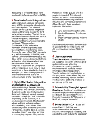 decoupling of protocol bindings from
functional interfaces specified by WSDL.
2 Standards-Based Integration –
ESBs implement a service framework
using WSDLs to describe all endpoints
on a message bus. This inherent
support for WSDLs makes integration
easier and therefore cheaper for third
party software vendors. This is in large
part due to less use of customer service,
simpler integration, and smaller
development teams when compared to
traditional EAI approaches.
Furthermore, ESBs reduce the
inclination towards duplicating code
lowering lifetime maintenance costs.
Support for many of the WS-* standards
(e.g. WS-Addressing, WS-BPEL) and
Service Component standards (e.g. JBI,
SCA, OSGi) reduces the amount of time
and cost of integrating new business
partners and software vendors
compared to traditional EAI; integrators
and developers are more likely to have
experience in these standards. Also, it is
a simpler process to change partners
and software vendors due to the
widespread use of WS-* standards.
3 Highly Distributed Integration
and Selective Deployment –
Individual Bindings, Services, Binding
Components, and Service Components
(Engines) can be selectively installed,
deployed, initialized, started, stopped,
shutdown, undeployed, and uninstalled
(depending on the standard) in a
production environment. This flexibility
allows real-time software updates
without needing to shutdown other
functionality within the same application.
For example, shutting down a service
for update doesn’t stop other services
from accepting requests. Requests to
that service will be queued until the
service is restarted. This inherent
feature can support extreme uptime
requirements maximizing hardware
utilization and service level agreements
(SLA). Currently three standards
implement this feature:
 Java Business Integration (JBI)
 Service Component Architecture
(SCA)
 Open Services Gateway initiative
(OSGi)
Each standard provides a different level
of granularity for lifecycle control with
JBI providing the most and SCA the
least.
4 Distributed Data
Transformation – Transformations
are supported inherently within an ESB
and sometimes as a Service
Component supporting mediation
between different software vendor
offerings and business partners.
Transformations can be distributed to
the geographic places where they are
needed, minimizing network runtime
overhead while still being available to
any service on the bus.
5 Extensibility Through Layered
Services – Additional capabilities can
be added to provide more specialized
needs such as a Business Process
Execution Language (BPEL) engine or
Notification engine as needed.
6 Event-Driven SOA – ESBs are
event-driven in that they use
Asynchronous Queues between
services, which improve scalability and
provide the ability to tune the application
 