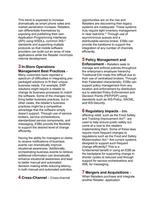 This trend is expected to increase
dramatically as smart phone sales and
market penetration increase. Retailers
can differentiate themselves by
exposing and publishing their own
Application Programming Interfaces
(API) using WSDLs, common WS-*
standards and supporting multiple
protocols so that mobile software
providers can build out an array of new
applications while the Retailer minimizes
internal development.
3 In-Store Operations
Management Best Practices –
Many customers have reported a
spectrum of difficulties in integrating pre-
packaged solutions to fit their unique
business needs. For example, ERP
solutions might require a retailer to
change its business processes to match
the software. Some of the changes may
bring better business practices, but in
other cases, the retailer’s business
practices might be a competitive
advantage that the software simply
doesn’t support. Through use of service
brokers, service orchestrations,
standardized service components, and
messaging, ESBs provide the flexibility
to support the desired level of change
efficiently.
Having the ability for managers or clerks
to receive notifications of business
events can dramatically improve
situational awareness. Additionally,
orchestrating business events to retrieve
additional information can dramatically
enhance situational awareness and lead
to better manual and automated
decision making while reducing latency
in both manual and automated activities.
4 Cross-Channel – Cross-channel
opportunities are on the rise and
Retailers are discovering their legacy
systems are inadequate. These systems
truly require tight inventory management
in near real-time.vii
Through use of
asynchronous queues and a
distributable service broker, ESBs can
provide the backbone to support the
integration of any number of channels
efficiently.
5 Policy Management and
Enforcement – Retailers seek to
manage and enforce policies throughout
the enterprise’s employee hierarchy.
Traditional EAI made this difficult due to
their use of centralized brokers. Through
their Federated characteristic, ESBs can
support policy management from any
location and enforcement by distribution
out to selected Policy Enforcement and
Decision Points (PEP/PDP) using
standards such as WS-Policy, XACML,
and WS-Security.
6 Regulatory Impacts – Bills
affecting retail, such as the Food Safety
and Tracking Improvement Actviii
, are
used to help ensure public safety but
come at a cost to the retailers
implementing them. Some of these laws
require more frequent changes to
regulations such as the Food and Safety
Modernization Act.ix
Are current systems
designed to support such frequent
change efficiently? This is a
fundamental benefit in using an ESB as
the backplane for supporting change in
shorter cycles at reduced cost through
support for service orchestrations and
XML for messaging.
7 Mergers and Acquisitions –
When Retailers purchase and integrate
another Retailer, application
 