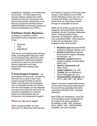 integrations, migrations, and retirements
are pursued. An ESB supports this
through selective deployment and/or
retirement at Service Component and
Service granularities, depending on the
Service Component standard chosen
(JBI/SCA/OSGi) and through changes to
service orchestrations (e.g. BPEL).
8 Software Vendor Migrations –
Changing out software vendors
technically involves integration of three
things:
 Protocols
 Data
 Applications
This can be accomplished with standard
ESBs, knowledgeable integration staff,
and GUI-based tools without the need
for development staff when standard
protocols are used and all functional
service (application) and data
requirements have already been
developed.
9 Technological Progress – As
technologies come and go, we desire to
test them out in pilots to see if they
produce enough benefits to warrant
further use throughout the Enterprise.
This is a fantastic benefit of an ESB in
that new technologies can be integrated
and removed at reduced cost due to its
mediation capabilities as a Service
Broker and standardized Service
Component and orchestration support.
What are the next steps?
When evaluating ESBs, the best
approach is to determine what features
are needed to support current and future
projects, what features current ESB
vendor offerings provide, how they are
currently built today, and if there is a
vendor that can meet feature needs
through an acceptable structure.
ESBs can be broken up into five main
categories: Extended MOM, Extended
Integration Broker, Extended Application
Server, Endpoint-Based Plugin
Channels, and Mediation Agents (not
truly considered ESBs).x
Some features
to take into consideration when
evaluating them for fit include:
 Backbone type (Extended MOM,
Extended Integration Broker, etc.)
 Quality of service (Clustering,
Transactional Integrity, Message
Prioritization, etc.)
 Mediation support (Routing,
protocol bridging, transformation,
MEPs, etc.)
 Service components (JBI,
OSGi, SCA)
 Legacy adaptors (e.g. JNI)
 Tooling (Service Repository,
Service Management, etc.)
 Interoperability standards (e.g.
HTTP, JMS, WS-*, JBI, BPEL)
Keep in mind that multiple ESB vendors
can be used if necessary depending on
the level of interoperability standards
supported particularly WS-* message
standards.
Most ESBs are developed in Java due
to its operating system independence
and support for robust standards.
Knowledge of XML, XML Schemas,
XSLT, WSDL, WS-*, JBI/SCA/OSGi,
and BPEL are recommended.
 