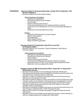 EXPERIENCE: Business Analyst for Business Quality Dept., October 2015 to September 2016
Manulife Philippines
• Business Analyst for Business Quality Projects
Tasks includes but not limited to:
- Meetings with stakeholders
- Requirements Gathering and Analysis
- Documentation
- Solutions Planning and Execution
- Tracks project development and maintains timelines of projects
- Supervisory role on Development, SIT & UAT during project development
phase
- Supervisory role during deployment phase
Projects:
- AFPSLAI Credit Redemption Insurance System
- MICS to CAS migration
- COO Dashboard
- MCBL Website Revamp
- Report and Metrics generation
Business Analyst for IT Applications, May 2014 to July 2015
QI Philippines (QNET)
• Business Analyst for EU Localization, Payment Gateways, Online Store &
Enrolment System
Tasks includes but not limited to:
- Meetings with international stakeholders
- Requirements Gathering and Analysis
- Documentation
- Solutions Planning and Execution
- Tracks project development and maintains timelines of projects
- Supervisory role on FT,QAT & UAT during project development phase
- Supervisory role during deployment phase
Business Analyst for IBM Cloud Business Office, August 2011 to August 2013
IBM Business Services
• Business Process Analyst for Contract Management/System Maintenance
• Successfully transitioned process knowledge from the previous process owners and
improved the flow of process under my supervision.
• Was able to initiate and implement key process improvements that would bring
efficiency and cost savings to the client.
• Was able to implement efficiency metrics and trackers for the Cloud Business Team.
• Involved in clean up and migration of old processes into new applications to further
improve and modernize the current and existing systems that the client is using.
• Was able to resolve issues encountered during normal operation and avoided
possible conflicts and escalations.
• Was able to successfully troubleshoot all issues and concern that would result to my
team having an outstanding SLA of 100% throughout the year.
• Acted as OIC to assist my manager with people management duties and center
requirements
• Was able to attend and complete several leadership trainings to further develop my
skills for managing people and managing team deliverables
 