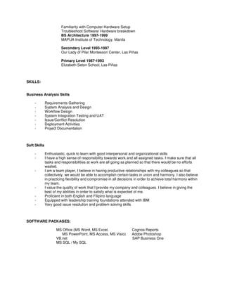 Familiarity with Computer Hardware Setup
Troubleshoot Software/ Hardware breakdown
BS Architecture 1997-1999
MAPUA Institute of Technology, Manila
Secondary Level 1993-1997
Our Lady of Pilar Montessori Center, Las Piñas
Primary Level 1987-1993
Elizabeth Seton School, Las Piñas
SKILLS:
Business Analysis Skills
- Requirements Gathering
- System Analysis and Design
- Workflow Design
- System Integration Testing and UAT
- Issue/Conflict Resolution
- Deployment Activities
- Project Documentation
Soft Skills
- Enthusiastic, quick to learn with good interpersonal and organizational skills
- I have a high sense of responsibility towards work and all assigned tasks. I make sure that all
tasks and responsibilities at work are all going as planned so that there would be no efforts
wasted.
- I am a team player, I believe in having productive relationships with my colleagues so that
collectively, we would be able to accomplish certain tasks in union and harmony. I also believe
in practicing flexibility and compromise in all decisions in order to achieve total harmony within
my team.
- I value the quality of work that I provide my company and colleagues. I believe in giving the
best of my abilities in order to satisfy what is expected of me.
- Proficient in both English and Filipino language
- Equipped with leadership training foundations attended with IBM
- Very good issue resolution and problem solving skills
SOFTWARE PACKAGES:
MS Office (MS Word, MS Excel, Cognos Reports
MS PowerPoint, MS Access, MS Visio) Adobe Photoshop
VB.net SAP Business One
MS SQL / My SQL
 