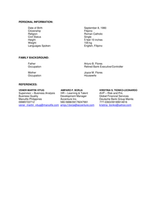 PERSONAL INFORMATION:
Date of Birth September 8, 1980
Citizenship Filipino
Religion Roman Catholic
Civil Status Single
Height 5 feet 10 inches
Weight 105 kg
Languages Spoken English, Filipino
FAMILY BACKGROUND:
Father Arturo B. Flores
Occupation Retired Bank Executive/Controller
Mother Joyce M. Flores
Occupation Housewife
REFERENCES:
VENER MARTIN VITUG AMPARO F. BORJA KRISTINA S. TIONKO-LEONARDO
Supervisor – Business Analysis HR – Learning & Talent AVP – Risk and PnL
Business Quality Development Manager Global Financial Services
Manulife Philippines Accenture Inc. Deutsche Bank Group Manila
09985722712 580-5888/09178247991 777-0363/09199914816
vener_martin_vitug@manulife.com ampy.f.borja@accenture.com kristina_tionko@yahoo.com
 