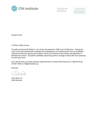 24 March 2016
To Whom It May Concern:
This letter confirms that Philippe A. Van Hecke has passed the 1996 Level I CFA® exam. Passing the
Level I exam demonstrates the knowledge and comprehension of investment tools such as quantitative
methods and financial reporting and analysis, and the CFA Institute Code of Ethics and Standards of
Professional Conduct. Successful candidates report they spend an average of about 300 hours preparing
for each exam level.
If you should have any further questions please feel free to contact Client Services at 1-800-247-8132,
434-951-5499 or info@cfainstitute.org.
Sincerely,
Clark Wilson III
Client Services
 