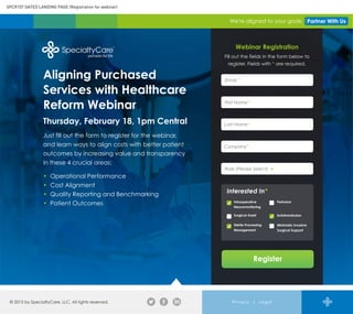 We're aligned to your goals Partner With Us
Aligning Purchased
Services with Healthcare
Reform Webinar
Thursday, February 18, 1pm Central
Just fill out the form to register for the webinar,
and learn ways to align costs with better patient
outcomes by increasing value and transparency
in these 4 crucial areas:
• Operational Performance
• Cost Alignment
• Quality Reporting and Benchmarking
• Patient Outcomes
© 2015 by SpecialtyCare, LLC. All rights reserved. Privacy | Legal
SPCR107 GATED LANDING PAGE (Registration for webinar)
Webinar Registration
Fill out the fields in the form below to
register. Fields with * are required.
Register
Interested In*
PerfusionIntraoperative
Neuromonitoring
Sterile Processing
Management
AutotransfusionSurgical Assist
Minimally Invasive
Surgical Support
Email *
Email *
First Name*
Last Name*
Company*
Role (Please Select)
 