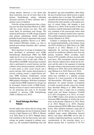 salvage patients. However, it was shown that
these restrictions were all set lower than in the
primary brachytherapy setting, indicating
increased sensitivity of these structures after a
primary course of radiation.
From the salvage prostatectomy data, a learn-
ing curve has been described (Ward et al. 2005),
with less severe toxicity over time. This also
seems likely for permanent seed salvage. The
technical performance of LDR salvage treatment
after primary radiotherapy should, therefore,
probably be performed in agreement with current
brachytherapy guidelines (Kovacs et al. 2005).
Still, technical difficulties remain, e.g., how to
perform post-salvage dosimetry after a primary
seed implant.
Most experience in salvage re-irradiation has
been developed in permanent seed (LDR)
brachytherapy (Battermann 2000), but HDR
might also be of use for salvage. Currently only
scarce literature exists on this topic (Table 1).
The problem with HDR is that primary treatment
often is performed in several fractions and that
catheters retract during treatment, and therefore,
it seems prone to more severe toxicity and a
poorer outcome. Still, current clinical practice is
actively working toward a single-fraction pri-
mary HDR treatment. Furthermore, current
brachytherapy groups have developed on-line
MRI guidance techniques. With these techniques
a single-fraction HDR treatment for salvage can
be developed. Current results of HDR brachy-
therapy in terms of cancer control and late toxic-
ity are promising and seem to be favorable
compared to previous LDR brachytherapy
(Table 1) (Morton et al. 2013).
5	 Focal Salvage,the Near
Future
Several studies have shown that for salvage after
primary radiotherapy, the rate of treatment-­related
toxicity is high (Nguyen et al. 2007a, b; Moman
et al. 2010, Peters et al. 2013). Multiple factors
will contribute to the fact that toxicity rates after
salvage are greater compared to primary treat-
ment, e.g., the cumulated radiotherapy dose and
the patient’s age and comorbidities. Most likely,
the area of normal tissue which receives a signifi-
cant radiation dose is too large. This probably is
caused by the fact that local salvage always is per-
formed on the entire prostate, as the spatial accu-
racy of current biopsy and imaging is poor
(Moman et al. 2010). If the location of the local
recurrence could be determined with better accu-
racy, treatment of the macroscopic tumor alone
would result in reduced normal tissue exposure.
This could be expected to reduce the rate of severe
toxicity (Moman et al. 2010).
Evidence is emerging that local recurrences
are located predominantly at the primary lesion
site (GTV) (Cellini et al. 2002; Pucar et al. 2008;
Arrayeh et al. 2012; Menard et al. 2015).
Apparently, the surviving macroscopic tumor
received an insufficient radiation dose from the
primary treatment. Minor secondary tumor
lesions (CTV) probably will have received suffi-
cient doses. This corresponds with the remarks
above that the radiation dose should not be low-
ered, and this adds to the argument of reducing
the target volume to the macroscopic lesion alone
(Moman et al. 2010). This can be called focal sal-
vage (Moman et al. 2010; Peters et al. 2014).
There are several new imaging techniques,
which may contribute to a spatially accurate
detection of a local recurrence in the prostate.
18F-fluorocholine PET-guided target volume
delineation for partial prostate re-irradiation
in locally recurrent prostate cancer has already
been described (Wang et  al. 2009). However,
PET seems to have a larger role in excluding
lymph node and distant metastases (Umbehr
et al. 2013; Evangelista et al. 2013). As resolu-
tion of MRI is better, more groups use advanced
functional MRI techniques to localize the recur-
rence in the prostate (Ahmed et al. 2012; Peters
et al. 2014; Menard et al. 2015). Dynamic
contrast-­enhanced (DCE)-MRI shows blood per-
fusion. After radiation treatment a large part of
the prostate will be fibrotic and a normal T2-­
weighted image cannot differentiate between
fibrosis and tumor. DCE-MRI will be able to
visualize a high blood perfusion, caused by neo-
vascularization of the recurring tumor, in a
fibrotic prostate bed. A sensitivity of 70–74 %
Prostate Cancer
 
