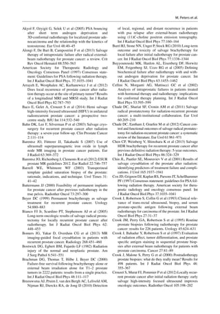 Akyol F, Ozyigit G, Selek U et al (2005) PSA bouncing
after short term androgen deprivation and
3D-conformal radiotherapy for localized prostate ade-
nocarcinoma and the relationship with the kinetics of
testosterone. Eur Urol 48:40–45
Alongi F, De Bari B, Campostrini F et al (2013) Salvage
therapy of intraprostatic failure after radical external-­
beam radiotherapy for prostate cancer: a review. Crit
Rev Oncol Hematol 88:550–563
American Society for Therapeutic Radiology and
Oncology Consensus Panel (1997) Consensus state-
ment: Guidelines for PSA following radiation therapy.
Int J Radiat Oncol Biol Phys. 37:1035–1041
Arrayeh E, Westphalen AC, Kurhanewicz J et al (2012)
Does local recurrence of prostate cancer after radia-
tion therapy occur at the site of primary tumor? Results
of a longitudinal MRI and MRSI study. Int J Radiat
Oncol Biol Phys 82:787–793
Baco E, Gelet A, Crouzet S et al (2014) Hemi salvage
high-intensity focused ultrasound (HIFU) in unilateral
radiorecurrent prostate cancer: a prospective two-­
centre study. BJU Int 114:532–540
Bahn DK, Lee F, Silverman P et al (2003) Salvage cryo-
surgery for recurrent prostate cancer after radiation
therapy: a seven-year follow-up. Clin Prostate Cancer
2:111–114
Barentsz JO, Fütterer JJ, Takahashi S (2007) Use of
ultrasmall superparamagnetic iron oxide in lymph
node MR imaging in prostate cancer patients. Eur
J Radiol 63:369–372
Barentsz JO, Richenberg J, Clements R et al (2012) ESUR
prostate MR guidelines 2012. Eur Radiol 22:746–757
Barzell WE, Whitmore WF (2003) Transperineal
template guided saturation biopsy of the prostate:
rationale, indications, and technique. Urol Times 31:
41–42
Battermann JJ (2000) Feasibility of permanent implants
for prostate cancer after previous radiotherapy in the
true pelvis. Radiother Oncol 73:297–300
Beyer DC (1999) Permanent brachytherapy as salvage
treatment for recurrent prostate cancer. Urology
54:880–883
Bianco FJ Jr, Scardino PT, Stephenson AJ et al (2005)
Long-term oncologic results of salvage radical prosta-
tectomy for locally recurrent prostate cancer after
radiotherapy. Int J Radiat Oncol Biol Phys 62:
448–453
Bomers JG, Yakar D, Overduin CG et  al (2013) MR
imaging-­guided focal cryoablation in patients with
recurrent prostate cancer. Radiology 268:451–460
Bostwick DG, Egbert BM, Fajardo LF (1982) Radiation
injury of the normal and neoplastic prostate. Am
J Surg Pathol 6:541–551
Brachman DG, Thomas T, Hilbe J, Beyer DC (2000)
Failure-free survival following brachytherapy alone or
external beam irradiation alone for T1–2 prostate
tumors in 2222 patients: results from a single practice.
Int J Radiat Oncol Biol Phys 48:111–117
Breeuwsma AJ, Pruim J, van den Bergh AC, Leliveld AM,
Nijman RJ, Dierckx RA, de Jong IJ (2010) Detection
of local, regional, and distant recurrence in patients
with psa relapse after external-beam radiotherapy
using (11)C-choline positron emission tomography.
Int J Radiat Oncol Biol Phys 77:160–164
Burri RJ, Stone NN, Unger P, Stock RG (2010) Long-term
outcome and toxicity of salvage brachytherapy for
local failure after initial radiotherapy for prostate can-
cer. Int J Radiat Oncol Biol Phys 77:1338–1344
Buyyounouski MK, Hanlon AL, Eisenberg DF, Horwitz
EM, Feigenberg SJ, Uzzo RG et al (2005) Defining
biochemical failure after radiotherapy with and with-
out androgen deprivation for prostate cancer. Int
J Radiat Oncol Biol Phys 63:1455–1462
Cellini N, Morganti AG, Mattiucci GC et  al (2002)
Analysis of intraprostatic failures in patients treated
with hormonal therapy and radiotherapy: implications
for conformal therapy planning. Int J Radiat Oncol
Biol Phys 53:595–599
Chade DC, Shariat SF, Cronin AM et al (2011) Salvage
radical prostatectomy for radiation-recurrent prostate
cancer: a multi-institutional collaboration. Eur Urol
60:205–210
Chade DC, Eastham J, Graefen M et al (2012) Cancer con-
trol and functional outcomes of salvage radical prostatec-
tomy for radiation-recurrent prostate cancer: a systematic
review of the literature. Eur Urol 61:961–971
Chen CP, Weinberg V, Shinohara K et al (2013) Salvage
HDR brachytherapy for recurrent prostate cancer after
previous definitive radiation therapy: 5-year outcomes.
Int J Radiat Oncol Biol Phys 86:324–329
Chin JL, Pautler SE, Mouraviev V et al (2001) Results of
salvage cryoablation of the prostate after radiation:
identifying predictors of treatment failure and compli-
cations. J Urol 165:1937–1941
Cox JD, Grignon DJ, Kaplan RS, Parsons JT, Schellhammer
PF (1997) Consensus statement: guidelines for PSA fol-
lowing radiation therapy. American society for thera-
peutic radiology and oncology consensus panel. Int
J Radiat Oncol Biol Phys 37:1035–1041
Crook J, Robertson S, Collin G et al (1993) Clinical rele-
vance of trans-rectal ultrasound, biopsy, and serum
prostate-specific antigen following external beam
radiotherapy for carcinoma of the prostate. Int J Radiat
Oncol Biol Phys 27:31–37
Crook JM, Perry GA, Robertson S et al (1995) Routine
prostate biopsies following radiotherapy for prostate
cancer: results for 226 patients. Urology 45:624–631
Crook J, Bahadur Y, Robertson S et al (1997) Evaluation
of radiation effect, tumor differentiation, and prostate
specific antigen staining in sequential prostate biop-
sies after external beam radiotherapy for patients with
prostate carcinoma. Cancer 27:81–89
Crook J, Malone S, Perry G et al (2000) Postradiotherapy
prostate biopsies: what do they really mean? Results for
498 patients. Int J  Radiat Oncol Biol Phys 48:
355–367
Crouzet S, Murat FJ, Pommier P et al (2012) Locally recur-
rent prostate cancer after initial radiation therapy: early
salvage high-intensity focused ultrasound improves
oncologic outcomes. Radiother Oncol 105:198–202
M. Peters et al.
 