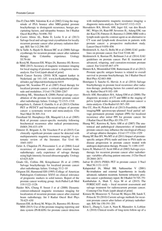 Das P, Chen MH, Valentine K et al (2002) Using the mag-
nitude of PSA bounce after MRI-guided prostate
brachytherapy to distinguish recurrence, benign pre-
cipitating factors, and idiopathic bounce. Int J Radiat
Oncol Biol Phys 54:698–702
de Castro Abreu AL, Bahn D, Leslie S et  al (2013)
Salvage focal and salvage total cryoablation for locally
recurrent prostate cancer after primary radiation ther-
apy. BJU Int 112:298–307
De la Taille A, Hayek O, Benson MC et al (2000) Salvage
cryotherapy for recurrent prostate cancer after radiation
therapy: the Columbia experience. Urology
55:79–84
de Rooij M, Hamoen EH, Witjes JA, Barentsz JO, Rovers
MM (2015) Accuracy of magnetic resonance imaging
for local staging of prostate cancer: a diagnostic meta-­
analysis. Eur Urol [epub ahead of print]
Dutch Cancer Society (2010) SCK rapport kanker in
Nederland, pp  141–145. www.kwfkankerbestrijding.
nl/index.jsp?objectid=kwfredactie:6419
Eggener SE, Scardino PT et al (2007) Focal therapy for
localized prostate cancer: a critical appraisal of ratio-
nale and modalities. J Urol 178:2260–2267
Eisenberg ML, Shinohara K (2008) Partial salvage cryo-
ablation of the prostate for recurrent prostate cancer
after radiotherapy failure. Urology 72:1315–1318
Evangelista L, Zattoni F, Guttilla A et al (2013) Choline
PET or PET/CT and biochemical relapse of prostate
cancer: a systematic review and meta-analysis. Clin
Nucl Med 38:305–314
Freedland SJ, Humphreys EB, Mangold LA et al (2005)
Risk of prostate cancer-specific mortality following
biochemical recurrence after radical prostatectomy.
JAMA 294:433–439
Fütterer JJ, Briganti A, De Visschere P et al (2015) Can
clinically significant prostate cancer be detected with
multiparametric magnetic resonance imaging? A sys-
tematic review of the literature. Eur Urol 68:
1045–1053
Gelet A, Chapelon JY, Poissonnier L et al (2004) Local
recurrence of prostate cancer after external beam
radiotherapy: early experience of salvage therapy
using high-intensity focused ultrasonography. Urology
63:625–629
Grado GL, Collins JM, Kriegshauser JS et  al (1999)
Salvage brachytherapy for localized prostate cancer
after radiotherapy failure. Urology 53:2–10
Grignon DJ, Hammond EH (1995) College of American
Pathologists Conference XXVI on clinical relevance
of prognostic markers in solid tumors. Report of the
prostate cancer working group. Arch Pathol Lab Med
119:1122–1126
Haider MA, Chung P, Sweet J et al (2008) Dynamic
contrast-­enhanced magnetic resonance imaging for
localization of recurrent prostate cancer after external
beam radiotherapy. Int J Radiat Oncol Biol Phys
70:425–430
Hamoen EH, de Rooij M, Witjes JA, Barentsz JO, Rovers
MM (2015) Use of the prostate imaging reporting and
data system (PI-RADS) for prostate cancer detection
with multiparametric magnetic resonance imaging: a
diagnostic meta-analysis. Eur Urol 67:1112–1121
Heesakkers RA, Hövels AM, Jager GJ, van den Bosch
HC, Witjes JA, Raat HP, Severens JL, Adang EM, van
der Kaa CH, Fütterer JJ, Barentsz J (2008) MRI with a
lymph-node-specific contrast agent as an alternative to
CT scan and lymph-node dissection in patients with
prostate cancer: a prospective multicohort study.
Lancet Oncol 9:850–856
Heidenreich A, Aus G, Bolla M et al (2008) EAU guide-
lines on prostate cancer. Eur Urol 53:68–80
Heidenreich A, Bastian PJ, Bellmunt J et al (2014) EAU
guidelines on prostate cancer. Part II: treatment of
advanced, relapsing, and castration-resistant prostate
cancer. Eur Urol 65:467–479
Hinnen KA, Monninkhof EM, Battermann JJ et al (2012)
Prostate specific antigen bounce is related to overall
survival in prostate brachytherapy. Int J Radiat Oncol
Biol Phys 82:883–888
Henríquez I, Sancho G, Hervás A et al (2014) Salvage
brachytherapy in prostate local recurrence after radia-
tion therapy: predicting factors for control and toxic-
ity. Radiat Oncol 9:102–109
Hovels AM, Heesakkers RA, Adang EM et al (2008) The
diagnostic accuracy of CT and MRI in the staging of
pelvic lymph nodes in patients with prostate cancer: a
meta-analysis. Clin Radiol 63:387–395
Hsu CC, Hsu H, Pickett B et al (2013) Feasibility of MR
imaging/MR spectroscopy-planned focal partial sal-
vage permanent prostate implant (PPI) for localized
recurrence after initial PPI for prostate cancer. Int
J Radiat Oncol Biol Phys 85:370–377
Huang WC, Kuroiwa K, Serio AM et al (2007) The ana-
tomical and pathological characteristics of irradiated
prostate cancers may influence the oncological efficacy
of salvage ablative therapies. J Urol 177:1324–1329
Huang SP, Bao BY, Wu MT et al (2011) Impact of prostate-­
specific antigen (PSA) nadir and time to PSA nadir on
disease progression in prostate cancer treated with
androgen-deprivation therapy. Prostate 71:1189–1197
Izawa JI, Madsen LT, Scott SM et al (2002) Salvage cryo-
therapy for recurrent prostate cancer after radiother-
apy: variables affecting patient outcome. J Clin Oncol
20:2664–2671
Jadvar H (2015) PSMA PET in prostate cancer. J Nucl
Med 56:1131–1132
Kalapurakal JA, Mittal BB, Sathiaseelan V (2001)
Re-irradiation and external hyperthermia in locally
advanced, radiation recurrent, hormone refractory pros-
tate cancer: a preliminary report. Br J Radiol 74:745–751
Kanthabalan A, Shah T, Arya M et al (2015) The
FORECAST study – focal recurrent assessment and
salvage treatment for radiorecurrent prostate cancer.
Contemp Clin Trials [epub ahead of print]
Kimura M, Mouraviev V, Tsivian M, Mayes JM, Satoh T,
Polascik TJ (2010) Current salvage methods for recur-
rent prostate cancer after failure of primary radiother-
apy. BJU Int 150:191–201
Klotz L, Zhang L, Lam A, Nam R, Mamedov A, Loblaw
A (2010) Clinical results of long-term follow-up of a
Prostate Cancer
 