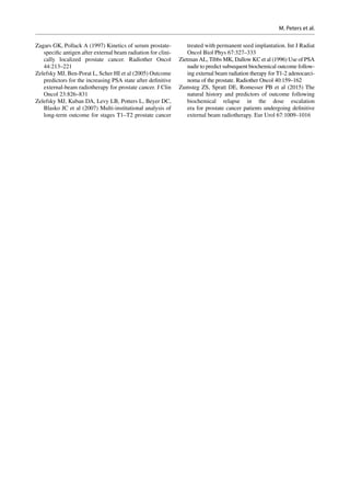 Zagars GK, Pollack A (1997) Kinetics of serum prostate-­
specific antigen after external beam radiation for clini-
cally localized prostate cancer. Radiother Oncol
44:213–221
Zelefsky MJ, Ben-Porat L, Scher HI et al (2005) Outcome
predictors for the increasing PSA state after definitive
external-beam radiotherapy for prostate cancer. J Clin
Oncol 23:826–831
Zelefsky MJ, Kuban DA, Levy LB, Potters L, Beyer DC,
Blasko JC et al (2007) Multi-institutional analysis of
long-term outcome for stages T1–T2 prostate cancer
treated with permanent seed implantation. Int J Radiat
Oncol Biol Phys 67:327–333
Zietman AL, Tibbs MK, Dallow KC et al (1996) Use of PSA
nadir to predict subsequent biochemical outcome follow-
ing external beam radiation therapy for T1-2 adenocarci-
noma of the prostate. Radiother Oncol 40:159–162
Zumsteg ZS, Spratt DE, Romesser PB et al (2015) The
natural history and predictors of outcome following
biochemical relapse in the dose escalation
era for prostate cancer patients undergoing definitive
external beam radiotherapy. Eur Urol 67:1009–1016
M. Peters et al.
 