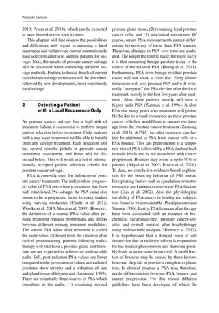 2010; Peters et al. 2014), which can be expected
to have limited severe toxicity rates.
This chapter will first discuss the possibilities
and difficulties with regard to detecting a local
recurrence and will provide current internationally
used selection criteria to identify patients for sal-
vage. Next, the results of prostate cancer salvage
will be discussed when comparing different sal-
vage methods. Further, technical details of current
radiotherapy salvage techniques will be described,
followed by new developments, most importantly
focal salvage.
2	 Detecting a Patient
with a Local Recurrence Only
As prostate cancer salvage has a high risk of
treatment failure, it is essential to perform proper
patient selection before treatment. Only patients
with a true local recurrence will be able to benefit
from any salvage treatment. Each detection tool
has several specific pitfalls in prostate cancer
recurrence assessment, and these will be dis-
cussed below. This will result in a list of interna-
tionally accepted patient selection criteria for
prostate cancer salvage.
PSA is currently used for follow-up of pros-
tate cancer treatment. The independent prognos-
tic value of PSA pre-primary treatment has been
well established. Pre-salvage, the PSA value also
seems to be a prognostic factor in many studies
using varying modalities (Chade et al. 2012;
Wenske et al. 2013; Murat et al. 2009). However,
the definition of a normal PSA value after pri-
mary treatment remains problematic and differs
between different primary treatment modalities.
The lowest PSA value after treatment is called
the nadir value. Different from the situation after
radical prostatectomy, patients following radio-
therapy will still have a prostate gland and there-
fore are not expected to achieve an undetectable
nadir. Still, post-radiation PSA values are lower
compared to the pretreatment values as irradiated
prostates show atrophy and a reduction of size
and gland tissue (Grignon and Hammond 1995).
There are potentially three sources of PSA which
contribute to the nadir: (1) remaining normal
prostate gland tissue, (2) remaining local prostate
cancer cells, and (3) subclinical metastases. Of
course, serum PSA measurements cannot differ-
entiate between any of these three PSA sources.
Therefore, changes in PSA over time are evalu-
ated. The longer the time to nadir, the more likely
it is that remaining benign prostate tissue is the
source of the residual PSA (Huang et al. 2011).
Furthermore, PSA from benign residual prostate
tissue will not show a clear rise. Early distant
metastases will also produce PSA and will even-
tually “overgrow” the PSA decline after the local
treatment, mostly in the first few years after treat-
ment. Also, these patients usually will have a
higher nadir PSA (Zietman et al. 1996). A slow
PSA rise many years after treatment will proba-
bly be due to a local recurrence as these prostate
cancer cells first would have to recover the dam-
age from the prostate cancer treatment (Zumsteg
et al. 2015). A PSA rise after treatment can fur-
ther be attributed to PSA from cancer cells or a
PSA bounce. This last phenomenon is a tempo-
rary rise of PSA followed by a PSA decline back
to nadir levels and is not associated with cancer
progression. Bounces may occur in up to 40 % of
patients (Akyol et al. 2005; Roach et al. 2006).
To date, no conclusive evidence-based explana-
tion for the bouncing behavior of PSA exists.
Precipitating factors such as ejaculation or instru-
mentation are known to cause some PSA fluctua-
tion (Das et al. 2002). Also the physiological
variability of PSA assays in healthy test subjects
was found to be considerable (Prestigiacomo and
Stamey 1996). Lastly, PSA bounces after therapy
have been associated with an increase in bio-
chemical recurrence-­free, prostate cancer-spe-
cific, and overall survival after brachytherapy
using multivariable analyses (Hinnen et al. 2012).
It is hypothesized that a delayed wave of cell
destruction due to radiation effects is responsible
for the bounce phenomenon and therefore possi-
bly leads to an increase in survival. A small frac-
tion of bounces may be caused by these factors;
however, they fail to provide a complete explana-
tion. In clinical practice a PSA rise, therefore,
needs differentiation between PSA bounce and
cancer progression. For this reason different
guidelines have been developed of which the
Prostate Cancer
 