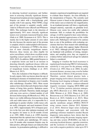 in detecting localized recurrences and further-
more in assessing clinically significant disease.
Transperineal template prostate mapping (TTPM)
biopsies are taken with a brachytherapy grid,
usually with 5 mm spacing. With TTPM, a large
part of the prostate is sampled, usually subdi-
vided in 24 Barzell zones (Barzell and Whitmore
2003). This technique leads to the detection of
approximately 30 % more clinically significant
tumors over systematic transrectal biopsies alone
(Onik et al. 2009; Sivaraman et al. 2015). This is
mainly due to the higher amount of cores taken
but also because the anterior part of the prostate
is sampled, which is undersampled with transrec-
tal biopsies. A limitation of TTPM is the detec-
tion of more clinically insignificant tumors.
However, these lesions are often eligible for
active surveillance, which shows excellent results
regarding (cancer-specific) survival (Klotz et al.
2010, 2015). In addition, MRI-guided biopsies to
a suspicious lesion can lead to an increase in
detecting clinically significant disease while not
increasing or even decreasing the detection rate
of insignificant lesions (Siddiqui et al. 2015;
Moore et al. 2013).
Next, the evaluation of the biopsies is difficult.
In early reports, little was known about the rate of
histological clearance of irradiated tumor, and fail-
ures were determined on biopsies even 6 months
after radiotherapy (Scardino 1983). More recent
analyses have shown that early biopsies have a high
chance of being false positive. Radiation causes
postmitotic cell death. Therefore, fatally damaged
cells may even survive a limited number of cell
divisions before dying off (Mostofi et al. 1992). As
there is no visible difference between these dying
cells and viable tumor cells, it is impossible for a
pathologist to predict whether visible tumor cells
are really clonogenic and need treatment (Crook
et al. 1997). Approximately 30 % of biopsies posi-
tive in the first year after radiation treatment will
be negative for tumor in 24–30 months (Crook
et al. 1995, 2000). Crook et al. (1995) therefore
determined that the optimal time to biopsy would
be 30–36 months post radiotherapy. Of course,
even 36 months after treatment biopsies may be
false positive, although chances are reduced at that
moment. As postradiation pathology is ­difficult to
interpret, experienced uropathologists are required
to evaluate these biopsies. An extra difficulty is
the interpretation of biopsies. The currently used
Gleason system is based on the glandular pattern
of the tumor seen at relatively low magnification.
As an irradiated prostate will show a significantly
changed anatomy, especially on glandular level,
Gleason score seems less useful after radiation
treatment. Still, to evaluate the possibilities for
salvage, it will be required to have some informa-
tion on the potential aggressiveness of the visible
tumor cells. Pathologists will need to be cautious
here as one of the problems with evaluating car-
cinomas that have been treated with radiotherapy
is that the grade often appears higher (Bostwick
et al. 1982). Although post-RT prostate biopsies
are burdened with problems of timing, interpre-
tation, and sampling error, they are required as
evidence before radical local salvage for radiation
failure is considered.
Imaging to visualize the local recurrence is
regularlyperformedusingTRUS. Unfortunately,
sensitivity is very poor for the primary setting
(Crook et al. 1993; Onur et al. 2004). In radio-­
recurrent disease, accuracy may even be further
decreased due to fibrosis of the prostatic tissue.
Therefore, current clinical practice lacks a
proper imaging tool to detect a local recurrence.
Promising local imaging techniques still under
development are dynamic contrast-enhanced
magnetic resonance imaging (DCE-MRI) and
18
F or 11
C-choline positron emission tomogra-
phy (PET) (Rouviere et al. 2004; Haider et al.
2008; Moman et  al. 2010; Wang et  al. 2009;
Breeuwsma et al. 2010; Barentsz et al. 2012; de
Rooij et al. 2015; Umbehr et al. 2013). More
recent developments have provided prostate-­
specific membrane antigen (PSMA) PET-CT
using various tracers (Jadvar 2015; Rybalov
et al. 2014). However larger series evaluating
these techniques and assessment with the
pathology reference standard is needed. Recent
diagnostic meta-analyses have shown that the
use of MRI (using the prostate imaging report-
ing and data system (PI-RADS)) can help in
assessing localized disease, capsular extension,
and the exclusion of clinically significant dis-
ease with a negative predictive value up to 95 %
Prostate Cancer
 
