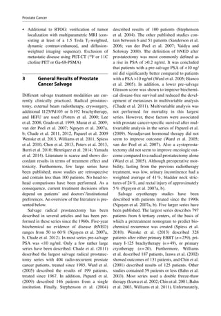 •	 Additional to RTOG: verification of tumor
localization with multiparametric MRI (con-
sisting at least of a 1.5 Tesla T2-weighted,
dynamic contrast-enhanced, and diffusion-
weighted imaging sequence). Exclusion of
metastatic disease using PET-CT (18
F or 11C
choline PET or Ga-68-PSMA)
3	 General Results of Prostate
Cancer Salvage
Different salvage treatment modalities are cur-
rently clinically practiced. Radical prostatec-
tomy, external beam radiotherapy, cryosurgery,
additional I125/Pd103 or Ir192 brachytherapy,
and HIFU are used (Pisters et  al. 2000; Lee
et al. 2008; Grado et al. 1999; Murat et al. 2009;
van der Poel et al. 2007; Nguyen et al. 2007a,
b; Chade et al. 2011, 2012, Paparel et al. 2009
Wenske et al. 2013, Williams et al. 2011, Spiess
et al. 2010, Chen et al. 2013, Peters et al. 2013,
Burri et al. 2010; Henríquez et al. 2014; Yamada
et al. 2014). Literature is scarce and shows dis-
cordant results in terms of treatment effect and
toxicity. Furthermore, few large series have
been published; most studies are retrospective
and contain less than 100 patients. No head-to-
head comparisons have been performed. As a
consequence, current treatment decisions often
depend on patients’ and doctors’/institutional
preferences. An overview of the literature is pre-
sented below.
Salvage radical prostatectomy has been
described in several articles and has been per-
formed in these series since the 1960s. Five-year
biochemical no evidence of disease (bNED)
ranges from 50 to 60 % (Nguyen et  al. 2007a,
b, Chade et al. 2012). In most series pre-salvage
PSA was 10 ng/ml. Only a few rather large
series have been described. Chade et al. (2011)
described the largest salvage radical prostatec-
tomy series with 404 radio-recurrent prostate
cancer patients, treated since 1985. Ward et al.
(2005) described the results of 199 patients,
treated since 1967. In addition, Paparel et  al.
(2009) described 146 patients from a single
institution. Finally, Stephenson et al. (2004)
described results of 100 patients (Stephenson
et al. 2004). The other published studies con-
tain between 6 and 51 patients (Sanderson et al.
2006; van der Poel et  al. 2007; Vaidya and
Soloway 2000). The definition of bNED after
prostatectomy was most commonly defined as
a rise in PSA of 0.2 ng/ml. It was concluded
that patients with a pre-salvage PSA of 10 ng/
ml did significantly better compared to patients
with a PSA 10 ng/ml (Ward et al. 2005; Bianco
et al. 2005). In addition, a lower pre-salvage
Gleason score was shown to improve biochemi-
cal disease-­free survival and reduced the devel-
opment of metastases in multivariable analysis
(Chade et al. 2011). Multivariable analysis was
not performed for mortality in this largest
series. However, these factors were associated
with prostate cancer-­specific survival after mul-
tivariable analysis in the series of Paparel et al.
(2009). Neoadjuvant hormonal therapy did not
seem to improve outcome (Ward et al. 2005;
van der Poel et  al. 2007). Also a cystoprosta-
tectomy did not seem to improve oncologic out-
come compared to a radical prostatectomy alone
(Ward et al. 2005). Although preoperative mor-
bidity, lasting from the previous radiotherapy
treatment, was low, urinary incontinence had a
weighted average of 41 %, bladder neck stric-
tures of 24 %, and rectal injury of approximately
5 % (Nguyen et al. 2007a, b).
Salvage cryotherapy studies have been
described with patients treated since the 1990s
(Nguyen et al. 2007a, b). Five larger series have
been published. The largest series describes 797
patients from 6 tertiary centers, of the basis of
which a pretreatment nomogram to predict bio-
chemical recurrence was created (Spiess et al.
2010). Wenske et  al. (2013) described 328
patients after either primary EBRT (n = 259), pri-
mary I-125 brachytherapy (n = 49), or primary
cryotherapy (n = 20). Furthermore, Williams
et al. described 187 patients, Izawa et al. (2002)
showed outcomes of 131 patients, and Chin et al.
(2001) described results of 125 patients. Other
studies contained 59 patients or less (Bahn et al.
2003). Most series used a double freeze-thaw
therapy (Izawa et al. 2002; Chin et al. 2001; Bahn
et al. 2003, Williams et al. 2011). Unfortunately,
Prostate Cancer
 