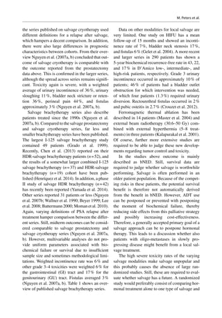 the series published on salvage cryotherapy used
different definitions for a relapse after salvage,
which hampers a decent comparison. In addition,
there were also large differences in prognostic
characteristics between cohorts. From their over-
view Nguyen et al. (2007a, b) concluded that out-
come of salvage cryotherapy is comparable with
the outcome reported from the prostatectomy
data above. This is confirmed in the larger series,
although the spread across series remains signifi-
cant. Toxicity again is severe, with a weighted
average of urinary incontinence of 36 %, urinary
sloughing 11 %, bladder neck stricture or reten-
tion 36 %, perineal pain 44 %, and fistulas
approximately 3 % (Nguyen et al. 2007a, b).
Salvage brachytherapy series also describe
patients treated since the 1990s (Nguyen et  al.
2007a, b). Compared to the salvage prostatectomy
and salvage cryotherapy series, far less and
smaller brachytherapy series have been published.
The largest I-125 salvage brachytherapy study
contained 49 patients (Grado et  al. 1999).
Recently, Chen et al. (2013) reported on their
HDR-salvage brachytherapy patients (n = 52), and
the results of a somewhat larger combined I-125
salvage brachytherapy (n = 37) and HDR-salvage
brachytherapy (n = 19) cohort have been pub-
lished (Henríquez et al. 2014). In addition, a phase
II study of salvage HDR brachytherapy (n = 42)
has recently been reported (Yamada et al. 2014).
Other series reported 31 patients or less (Nguyen
et al. 2007b; Wallner et al. 1990; Beyer 1999; Lee
et al. 2008; Battermann 2000; Moman et al. 2010).
Again, varying definitions of PSA relapse after
treatment hamper comparison between the differ-
ent series. Still, midterm outcomes can be consid-
ered comparable to salvage prostatectomy and
salvage cryotherapy series (Nguyen et al. 2007a,
b). However, multivariable analyses do not pro-
vide uniform parameters associated with bio-
chemical failure or survival due to insufficient
sample size and sometimes methodological limi-
tations. Weighted incontinence rate was 6 % and
other grade 3–4 toxicities were weighted 6 % for
the gastrointestinal (GI) tract and 17 % for the
genitourinary (GU) tract. Fistulas averaged 3 %
(Nguyen et al. 2007a, b). Table 1 shows an over-
view of published salvage brachytherapy series.
Data on other modalities for local salvage are
very limited. One study on HIFU has a mean
follow-up of 15 months and showed an inconti-
nence rate of 7 %, bladder neck stenosis 17 %,
and fistulas 6 % (Gelet et al. 2004). A more recent
and larger series in 290 patients has shown a
5-year biochemical recurrence-free rate in 43, 22,
and 17 % in D’Amico low-, intermediate-, and
high-risk patients, respectively. Grade 3 urinary
incontinence occurred in approximately 10 % of
patients; 46 % of patients had a bladder outlet
obstruction for which intervention was needed,
of which four patients (1.3 %) required urinary
diversion. Rectourethral fistulas occurred in 2 %
and pubic osteitis in 2.7 % (Crouzet et al. 2012).
Ferromagnetic thermal ablation has been
described in 14 patients (Master et al. 2004) and
external beam radiotherapy (30.6–50 Gy) com-
bined with external hyperthermia (5–8 treat-
ments) in three patients (Kalapurakal et al. 2001).
Of course, further more extensive studies are
required to be able to judge these new develop-
ments regarding tumor control and toxicity.
In the studies above outcome is mainly
described as bNED. Still, survival data are
required to judge whether salvage is worthwhile
performing. Salvage is often performed in an
older patient population. Because of the compet-
ing risks in these patients, the potential survival
benefit is therefore not automatically derived
from the benefit in bNED. However, ADT use
can be postponed or prevented with postponing
the moment of biochemical failure, thereby
reducing side effects from this palliative strategy
and possibly increasing cost-effectiveness.
Therefore, a generally accepted primary goal of a
salvage approach can be to postpone hormonal
therapy. This leads to a discussion whether also
patients with oligo-metastases in slowly pro-
gressing disease might benefit from a local sal-
vage treatment.
The high severe toxicity rates of the varying
salvage modalities make salvage unpopular and
this probably causes the absence of large ran-
domized studies. Still, these are required to eval-
uate whether salvage has a future. A randomized
study would preferably consist of comparing hor-
monal treatment alone to one type of salvage and
M. Peters et al.
 
