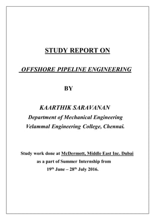 STUDY REPORT ON
OFFSHORE PIPELINE ENGINEERING
BY
KAARTHIK SARAVANAN
Department of Mechanical Engineering
Velammal Engineering College, Chennai.
Study work done at McDermott, Middle East Inc. Dubai
as a part of Summer Internship from
19th
June – 28th
July 2016.
 