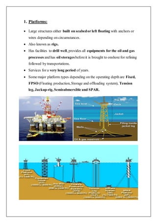 1. Platforms:
 Large structures either built on seabedor left floating with anchors or
wires depending on circumstances.
 Also known as rigs.
 Has facilities to drill well, provides all equipments for the oil and gas
processes and has oil storagesbeforeit is brought to onshore for refining
followed by transportations.
 Services for a very long period of years.
 Some major platform types depending on the operating depth are Fixed,
FPSO (Floating production, Storage and offloading system), Tension
leg, Jackup-rig, Semisubmersible and SPAR.
 