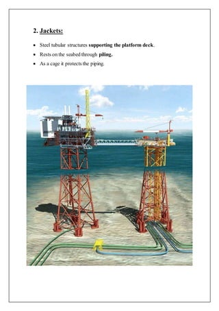 2. Jackets:
 Steel tubular structures supporting the platform deck.
 Rests on the seabed through piling.
 As a cage it protects the piping.
 