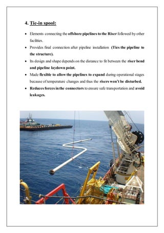 4. Tie-in spool:
 Elements connecting the offshore pipelines to the Riser followed by other
facilities.
 Provides final connection after pipeline installation (Ties the pipeline to
the structure).
 Its design and shape depends on the distance to fit between the riser bend
and pipeline laydown point.
 Made flexible to allow the pipelines to expand during operational stages
because of temperature changes and thus the risers won’t be disturbed.
 Reduces forces inthe connectors to ensure safe transportation and avoid
leakages.
 