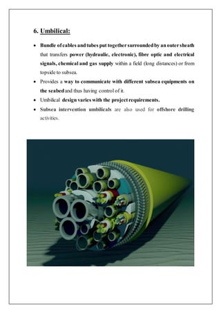 6. Umbilical:
 Bundle ofcables andtubes put togethersurroundedby anoutersheath
that transfers power (hydraulic, electronic), fibre optic and electrical
signals, chemical and gas supply within a field (long distances) or from
topside to subsea.
 Provides a way to communicate with different subsea equipments on
the seabedand thus having control of it.
 Umbilical design varies with the projectrequirements.
 Subsea intervention umbilicals are also used for offshore drilling
activities.
 
