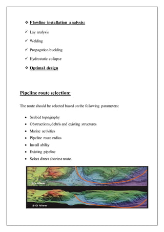  Flowline installation analysis:
 Lay analysis
 Welding
 Propagation buckling
 Hydrostatic collapse
 Optimal design
Pipeline route selection:
The route should be selected based on the following parameters:
 Seabed topography
 Obstructions, debris and existing structures
 Marine activities
 Pipeline route radius
 Install ability
 Existing pipeline
 Select direct shortest route.
 