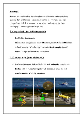 Surveys:
Surveys are conducted on the selected routes to be aware of the conditions
existing there and the soil characteristics so that the structures are safely
designed and built. It is necessary to investigate and evaluate the risks
thoroughly. The two types of surveys are:
1. Geophysical ( Seabed Bathymetry):
 Establishing topography
 Identification of significant seabedfeatures, obstructions and hazards
and determination of surface layer geometry (water depth) through
normal sample collectionand observation.
2. Geotechnical (Stratification):
 Geological characteristics ofdifferent soils and rocks found on site.
 Insitu and laboratory testings through boreholes to find the soil
parameters and affecting properties.
 