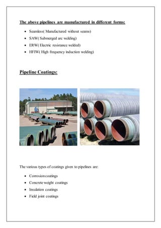 The above pipelines are manufactured in different forms:
 Seamless( Manufactured without seams)
 SAW( Submerged arc welding)
 ERW( Electric resistance welded)
 HFIW( High frequency induction welding)
Pipeline Coatings:
The various types of coatings given to pipelines are:
 Corrosioncoatings
 Concrete weight coatings
 Insulation coatings
 Field joint coatings
 