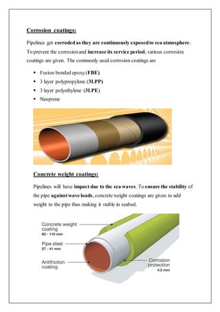 Corrosion coatings:
Pipelines get corrodedas they are continuously exposedto sea atmosphere.
To prevent the corrosionand increase its service period, various corrosion
coatings are given. The commonly used corrosion coatings are
 Fusion bonded epoxy(FBE)
 3 layer polypropylene (3LPP)
 3 layer polyethylene (3LPE)
 Neoprene
Concrete weight coatings:
Pipelines will have impact due to the sea waves. To ensure the stability of
the pipe againstwave loads, concrete weight coatings are given to add
weight to the pipe thus making it stable in seabed.
 