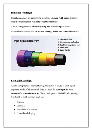 Insulation coatings:
Insulation coatings are provided to keep the conveyed fluid warm. Pipeline
should be heated either by active or passive methods.
Active heating includes electric heating and circulating hot water.
Passive method consists of insulation coating, Burial and Additional cover.
Field joint coatings:
As offshore pipelines are welded together either in single or double joint
segments on the offshore vessel, there is a need for coating at the weld
locations for corrosioncontrol. These coatings are called field joint coatings.
The liquid applied materials used are:
 Epoxies
 Urethanes
 Heat shrinkable sleeves
 Fusion bonded epoxy.
 