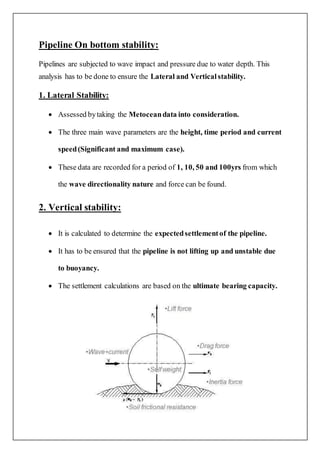 Pipeline On bottom stability:
Pipelines are subjected to wave impact and pressure due to water depth. This
analysis has to be done to ensure the Lateral and Verticalstability.
1. Lateral Stability:
 Assessed bytaking the Metoceandata into consideration.
 The three main wave parameters are the height, time period and current
speed(Significant and maximum case).
 These data are recorded for a period of 1, 10, 50 and 100yrs from which
the wave directionality nature and force can be found.
2. Vertical stability:
 It is calculated to determine the expectedsettlementof the pipeline.
 It has to be ensured that the pipeline is not lifting up and unstable due
to buoyancy.
 The settlement calculations are based on the ultimate bearing capacity.
 